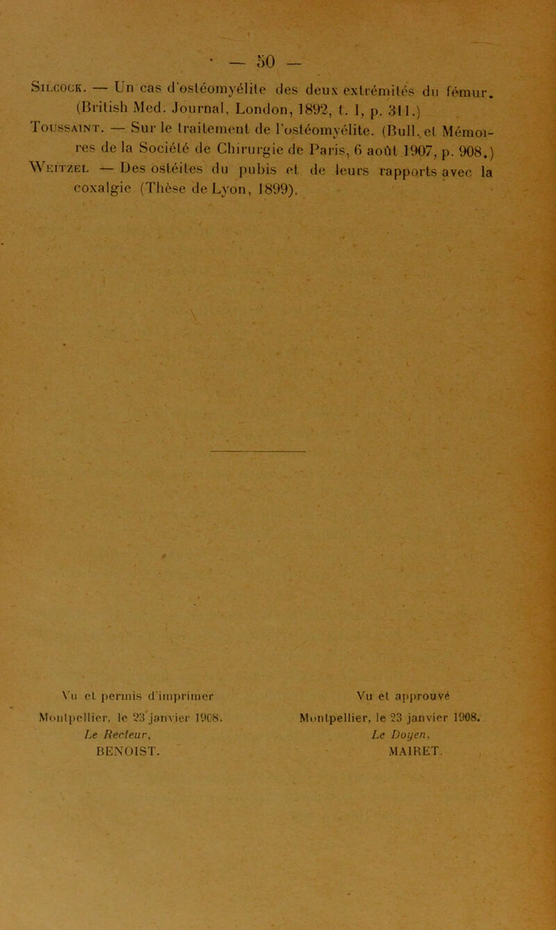 SiLCOCK. Un cas d osléomyélile des deux exlrémilés du fémur. (British Med. .Journal, London, 1892, I. 1, p. 311.) Toussaint. — Sur le Irailernent de rostéomyélite. (BulL.el Mémoi- res de la Société de Chirurgie de Paris, 0 août 1907, p. 908.) Weitzel — Des ostéites du pubis et de leurs rapports avec la coxalgie (Thèse de Lyon, 1899). Vu cl permis d imprimer jMoiilpcIlier, le 23 janvier 10C8. I^e Recteur, BENOIST. Vu et approuvé Munlpellier, le 23 janvier 1908. Le Doyen. M.AIHET.