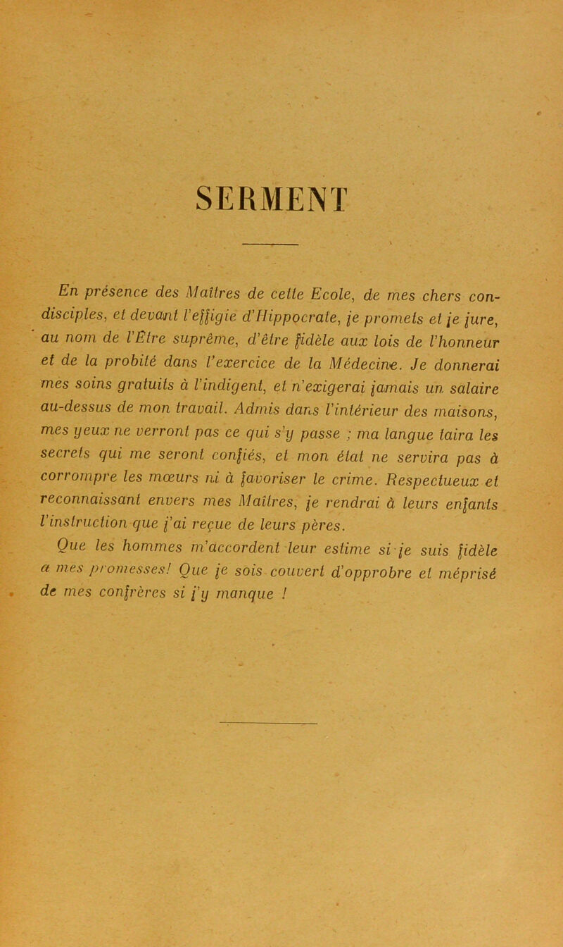 SERMENT En présence des Maîtres de cette Ecole^ de mes chers con- disciples, et devant l’eUigie d'Hippocrate, je promets et je jure, au nom de l Etre suprême, d’être fidèle aux lois de l’honneur et de la probité dans l’exercice de la Médecine. Je donnerai mes soins gratuits à l’indigent, et n’exigerai jamais un salaire au-dessus de mon travail. Admis dans l’intérieur des maisons, mes yeux ne verront pas ce qui s’ij passe ; ma langue taira les secrets qui me seront confiés, et mon état ne servira pas à corrompre les mœurs ni à favoriser le crime. Respectueux et reconnaissant envers mes Maîtres, je rendrai à leurs enfants l instruction que j’ai reçue de leurs pères. Que les hommes m accordent'leur estime si je suis fidèle a mes promesses! Que je sois couvert d’opprobre et méprisé de mes confrères si j’y manque I