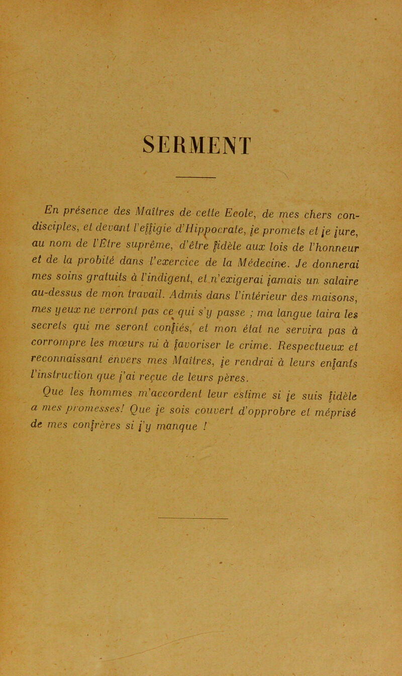 En presence des Maîtres de cette Ecole^ de mes chers con- disciples, et devant VeHigie d'Hippocrate, je promets et je jure, au nom de l'Etre suprême, d'être fidèle aux lois de l'honneur et de la piobilé dans l exercice de la Médecine. Je donnerai mes soins gratuits à l'indigent, et n'exigerai jamais un salaire au-dessus de mon travail. Admis dans l'intérieur des maisons, mes yeux ne verront pas ce qui s'y passe ; ma langue taira les secrets qui me seront confiés, et mon état ne''servira pas à corrompre les mœurs ni à favoriser le crime. Respectueux et reconnaissant énvers mes Maîtres, je rendrai à leurs enfants l instruction que j'ai reçue de leurs pères. Que les hommes m'accordent leur estime si je suis fidèle a mes promesses! Que je sois couvert d'opprobre et méprisé de mes confrères si j'y manque !