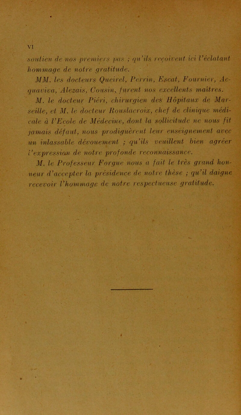 « VI .soiitioi (Je uns piriniri'f; pas ; qu^lls y(>ro'n'r.n1 ici l^écl^atcuU hommage de notre gratitude. MM. l(^s docteurs Qneirel, Perrin, Escaf, Fournier, Ac- quaviva, Alezais, Cousin, furent nos excellents maîtres. M. le docteur Piéri, chirurgien des Hôpitaux de Mar- seille, et M. le docteur Rouslacroix, chef de clinique médi- cale à PEcole de Médechie, dont la sollicitude ne nous fit janiais défaut, nous prodiguèrent leur enseignement avec un inlassable dévouement ; qu'ils veuillent bien agréer Pexpressian de notre profonde reconnaissance. M. le Profess(U(r Forgue nous a fai! le très grand hon- neur d’accepter la présid,ence de notre thèse ; (pu’il daigne recevoir l’hommage de notre respectueuse gratitude.