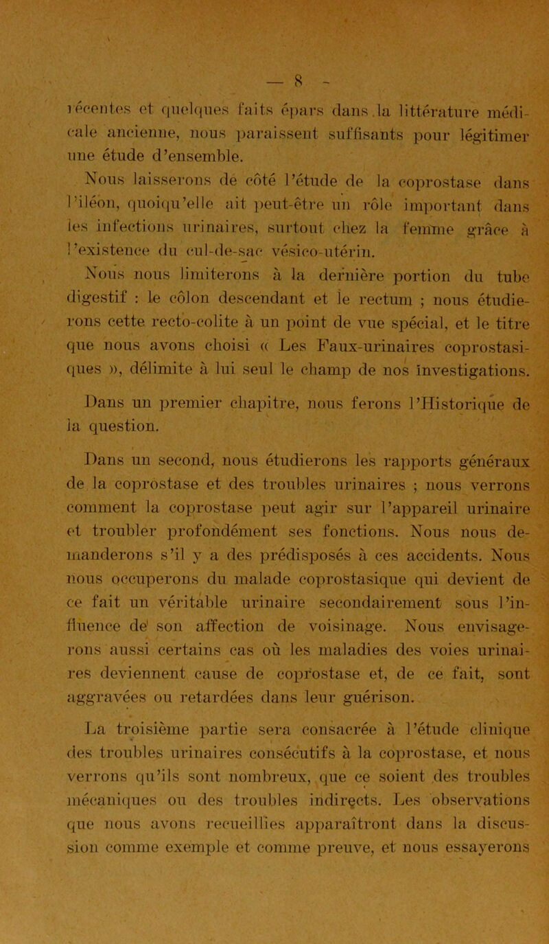 iwonl(‘s ot f|iiol(iiies faits opars dans.la littérature médi- cale aiieiemie, nous ])arai8sent suffisauts pour légitimer uue étude d’ensemble. Nous laisserons de côté l’étude de la eoprostase dans l'iléon, ()Uoi(iu’elle ait ])eut-étre un rôle im])orta7it dans les inleetions minai res, surtout chez la femnie grâce A l’existence du cul-de-sac vésico-utérin. Nous nous liniitei'ons à la dernière portion du tube digestif : le côlon descendant et le rectum ; nous étudie- rons cette recto-colite A un point de vue spécial, et le titre que nous avons choisi (( Les Faux-urinaires coprostasi- ([ues )), délimite à lui seul le champ de nos investigations. Dans un ])remier chapitre, nous ferons l’Historique de la question. Dans un second, nous étudierons les rai)po]’ts généraux de la coprostase et des troubles urinaires ; nous verrons comment la coprostase peut agir sur l’appareil urinaire et troubler profondément ses fonctions. Nous nous de- manderons s’il y a des prédisposés à ces accidents. Nous nous occuperons du malade copro&tasique qui devient de ce fait un véritable urinaire secondairement sous l’in- tiuence de' son atfection de voisinage. Nous envisage- rons aussi certains cas où les maladies des voies urinai- l'es deviennent cause de coprostase et, de ce fait, sont aggravées ou retardées dans leur guérison. Jja troisième ]'>artie sera consacrée A l’étude clinique des troubles urinaires consécutifs A la cojirostase, et nous verrons qu’ils sont nombreux, que ce soient des troubles niécanicpies ou des troubles indirects. Les observations que nous avons l’ecueillies ap])araîtront dans la discus- sion comme exemple et comme preuve, et nous essayerons