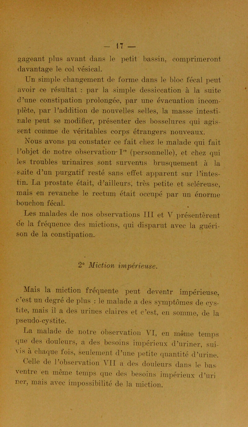 gageant jdIus avant dans le petit bassin, comprimeront davantage le col vésical. Un simple changement de forme dans le bloc fécal peut avoir ce résultat : par la simple dessiccation à la suite d’une constipation prolongée, par une évacuation incom- plète, par l’addition de nouvelles selles, la masse intesti- nale peut se modifier, présenter des bosselures qui agis- sent comme de véritables corps étrangers nouveaux. Nous avons pu constater ce fait chez le malade qui fait l’objet de notre observation^I™ (personnelle), et chez qui les troubles urinaires, sont survenus brusquement à la 'Siiite d’un purgatif resté sans effet apparent sur l’intes- tin. La i^rostate était, d’ailleursj très petite et scléreuse, mais en revanche le rectum était occupé par un énorme bouchon fécal. Les malades de nos observations III et V présentèrent de la fréquence des mictions, qui disparut avec la guéri- son de la constijjation. ‘ 2° Miction impérieuse. \ Mais la miction frequente peut devenir impérieuse, c’est un degré de plus : le malade a des s\miptômes de cys- tite, mais il a des urines claires et c’est, en somme, de la pseudo-cystite. La malade de notre observation VI, en même temps que des douleurs, a des besoins impérieux d’uriner, sui- vis à chaque fois, seulement d’une petite (luantito d’urine. Celle de l’observation VII a des douleurs dans le bas ventre en même temps que des besoins impérieux d’uri ner, mais avec impossibilité de la miction.