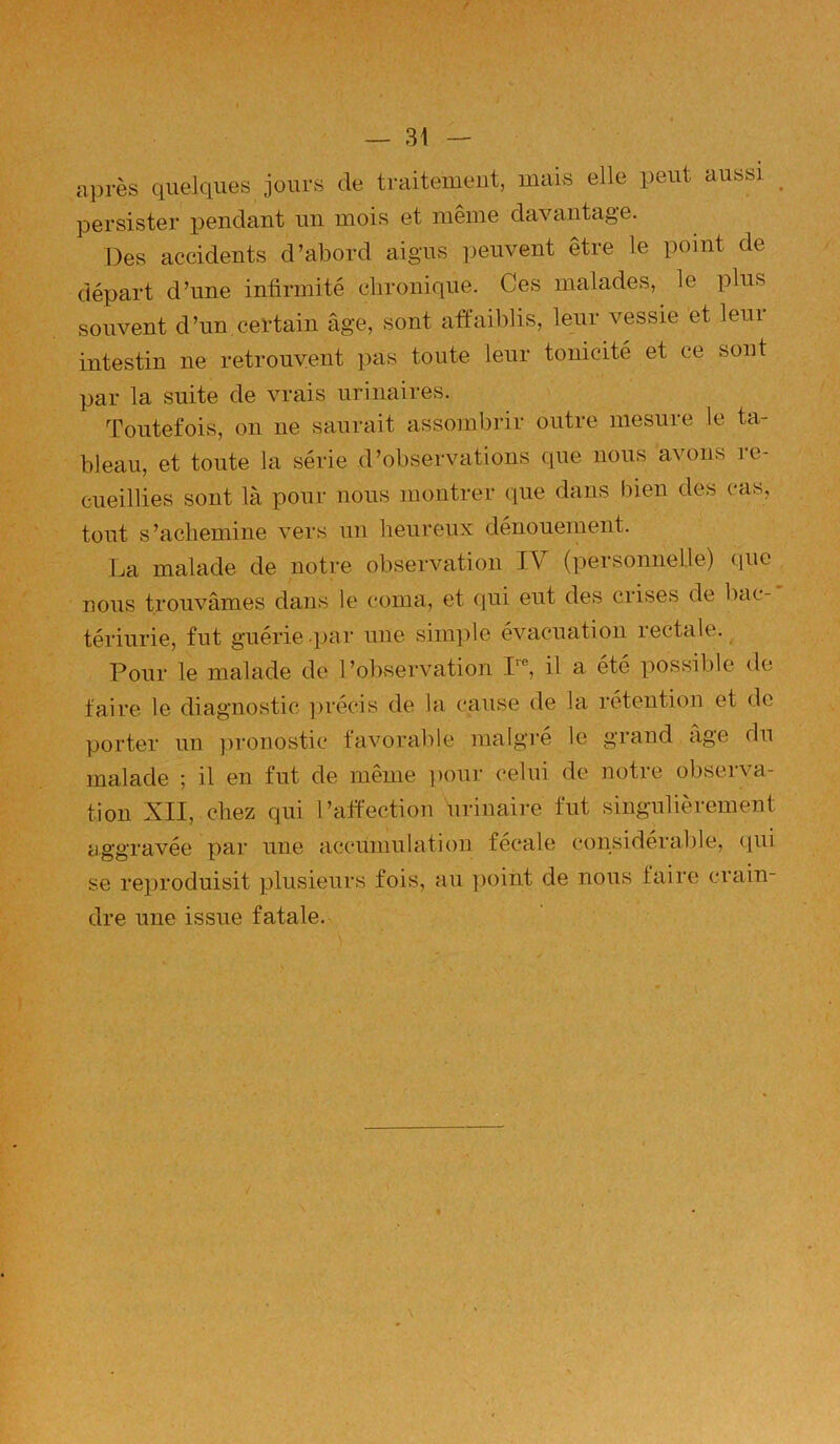 après quelques jours de traitement, mais elle peut aussi persister pendant un mois et même davantage. Des accidents d’abord aigus peuvent être le point de départ d’nne infirmité clironique. Ces malades, le plus souvent d’un.certain âge, sont affaiblis, leur vessie et leui intestin ne retrouvent pas toute leur tonicité et ce sont par la suite de vrais urinaires. Toutefois, on ne saurait assombrir outre mesure le ta- bleau, et toute la série d’observations que nous avons re- cueillies sont là pour nous montrer que dans bien des cas, tout s’achemine vers un heureux dénouement. La malade de notre observation IV (personnelle) que nous trouvâmes dans le coma, et qui eut des crises de bac- tériurie, fut guérie -par une sinpile évacuation rectale. Pour le malade de l’observation I'®, il a été possible de faire le diagnostic ])récis de la cause de la rétention et de porter un jironostic favorable maigre le grand âge du malade ; il en fut de même ])our celui de notre observa- tion XII, chez qui l’affection urinaii-e fut singulièrement aggravée par une accumulation fécale considéralile, (pii se reproduisit plusieurs fois, au ])oiht de nous faire crain- dre une issue fatale.