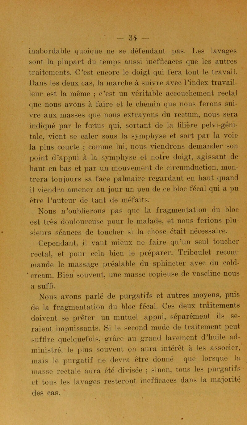 inabordable (|uoi(iue ne se défendant pas. Les lavages sont la plupart du temps aussi inefficaces que les autres traitements. C’est encore le doigt qui fera tout le travail. Dans les deux cas, la marche à suivre avec l’index travail- leur est la même ; c’est un véritable accouchement rectal ([ue nous avons à faire et le chemin que nous ferons sui- vre aux masses que nous extrayons du rectum, nous sera indiqué par le fœtus qui, sortant de la filière pelvi-géni- tale, vient se caler sous la sjmiphyse et sort par la voie la plus courte ; comme lui, nous viendrons demander son point d’appui à la symphyse et notre doigt, agissant de haut en bas et par un mouvement de circumduction, mon- trera toujours sa face palmaire regardant en haut quand il viendra amener au jour un peu de ce bloc fécal qui a pu être l’auteur de tant de méfaits. Nous n’oublierons pas que la fragmentation du bloc est très douloureuse pour le malade, et nous ferions plu- sieurs séances de toucher si la chose était nécessaire. Cependant, il vaut mieux ne faire qu’un seul toucher rectal, et pour cela bien le préparer. Triboulet recom- mande le massage préalable du sphincter avec du cold- ‘ cream. Bien souvent, une masse copieuse de vaseline nous a suffi. Nous avons parlé de purgatifs et autres moyens, puis de la fragmentation du bloc fécal. Ces deux traitements doivent se prêter un mutuel appui, séparément ils se- raient impuissants. Si le second mode de traitement peut suffire quelquefois, grâce au grand lavement d’huile ad- ministré, le plus souvent on aura intérêt à les associer, mais le purgatif ne devra etre donne que lorsque la masse rectale aura été divisée ; sinon, tous les purgatifs et tous les lavages resteront inefficaces dans la majorité des cas. '