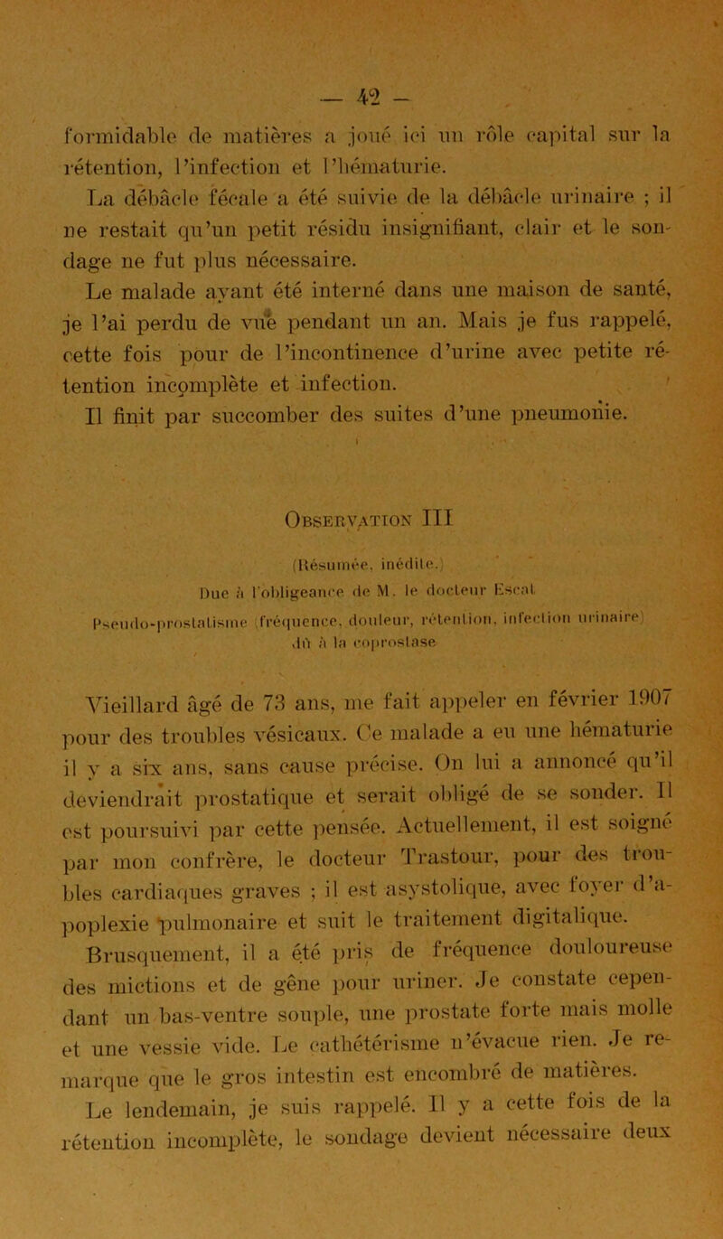 — 4^2 - formiclablo de matières a joué ici im rôle eapital sar la rétention, l’infection et 1’liématvirie. La débâcle fécale a été suivie de la débâcle ui-inaire ; il ne restait qu’un petit résidu insif>’nibant, clair et le son- dage ne fut ])lus nécessaire. Le malade avant été interné dans une maison de santé. je l’ai perdu de vue pendant un an. Mais je fus l'appelé, cette fois pour de l’incontinence d’urine avec petite ré- tention incpmiilète et infection. Il finit par succomber des suites d’une pneumonie. Observation III ;Uésmnt*e. inédile. Duc ;i l'ol)ligeanee de M. le docteur Escnt Pseudo-proslalisme fi'é(|ucnce. douleur, réleidion, itdeclioii urinaire dd à la eo|)roslase Vieillard âgé de 73 ans, me fait appeler en février 1907 pour des troubles vésicaux, (’e malade a eu une hématurie il y a six ans, sans cause yirécise. On lui a annonce qu il deviendrait prostatique et serait obligé de se sondei. 11 est poursuivi ]iar cette pensée. Actuellement, il est soigne par mon confrère, le docteur Trastour, pour des tiou blés cardiatiues graves ; il est asystolique, avec toAer d ti- ])oplexie pulmonaire et suit le traitement digitalitpie. Brusquement, il a été pris de fréquence douloureuse des mictions et de gêne ])our uriner, de constate cepen- dant un bas-ventre souple, une prostate forte mais molle et une vessie vide. Le cathétérisme n’évacue rien. Je re- marcjue que le gros intestin est encombi'e de matieies. Le lendemain, je suis rappelé. Il y a cette fois de la rétention incomijlète, le soudage devient nécessaire deux