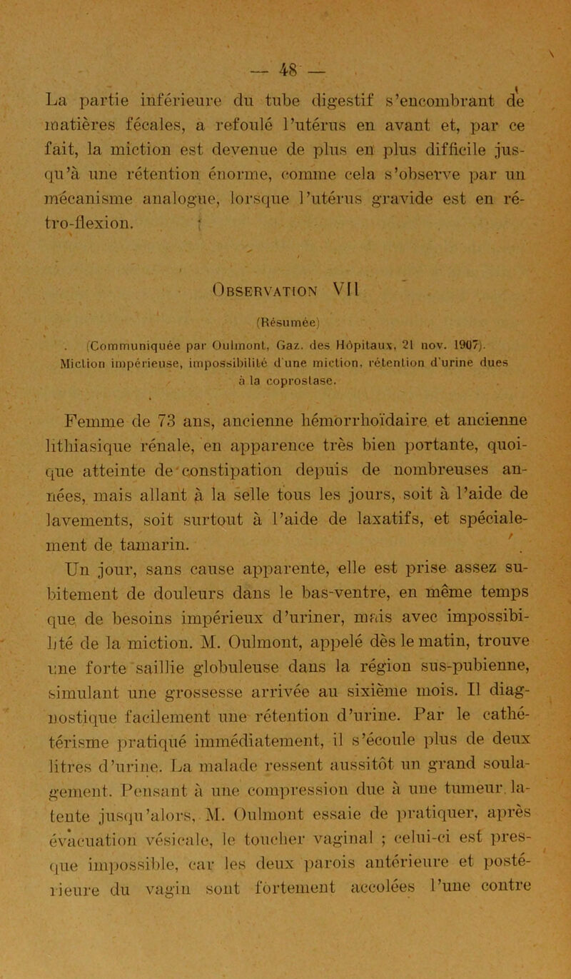 \ La partie inférieure du tube digestif s’encombrant de matières fécales, a refoulé l’utérus en avant et, par ce fait, la miction est devenue de plus en plus difficile jus- qu’à une rétention énorme, comme cela s’observe par un mécanisme analogue, lorsque l’utérus gravide est en ré- tro-flexion. î I Observation VIl . I (Résumée) (Communiquée par Oulmonl, Gaz. des Hôpitaux, 21 nov. 1907). Miction impérieuse, impossibilité d'une miction, rétention d’urine dues / • à la coprostase. Femme de 73 ans, ancienne hémbrrhoïdaire. et ancienne lithiasique rénale, en apparence très bien portante, quoi- que atteinte de'constipation depuis de nombreuses an- nées, mais allant à la selle tous les jours, soit à l’aide de lavements, soit surtout à l’aide de laxatifs, et spéciale- ment de tamarin. '. Un jour, sans cause apparente, elle est prise assez su- bitement de douleurs dans le bas-ventre, en même temps que de besoins impérieux d’uriner, niftis avec impossibi- lité de la miction. M. Oulmont, appelé dès le matin, trouve une forte'saillie globuleuse dans la région sns-pubienne, simulant une grossesse arrivée au sixième mois. Il diag- nostique facilement une rétention d’urine. Par le cathé- térisme pratiqué immédiatement, il s’écoule plus de deux litres d’nrine. La malade ressent aussitôt nn grand soula- gement. réélisant à une compression due à une tumeur, la- tente jusqu’alors, M. Onlmont essaie de pratiquer, après évacuation vésicale, le toucher vaginal ; celni-ci est |)res- ([iie im])ossible, car les deux ])arois antérieure et posté- rieure du vagin sont fortement accolées l’une contre