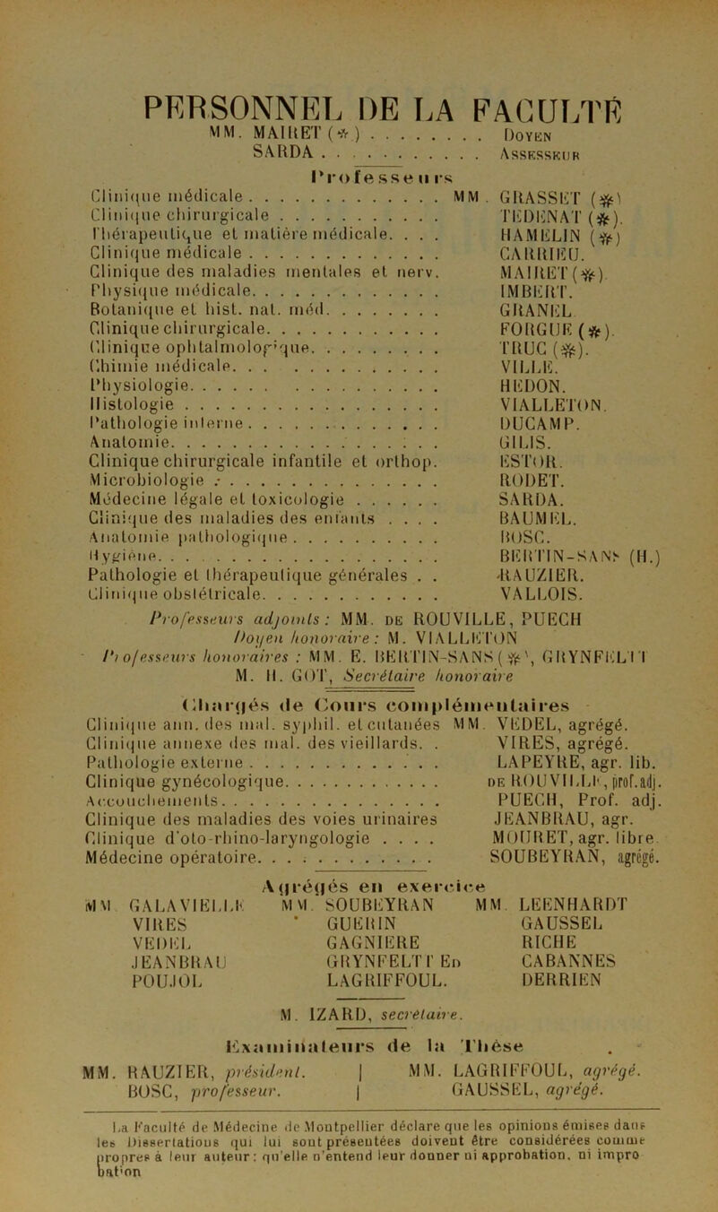 PERSONNEL DE LA FACUr.TE MM. MAIKET (* ) Doykn SâRDA Assksskur Trof e .sse U rs Clini(^ue médicale MM. GIlASSliT CIiiii(|iie chirurgicale Tl^DliNAT (*). riiérapeulicjue el matière médicale. . . . HAMlüLlN (^) Clinique médicale GAÏUUICU. Clinique des maladies mentales et nerv. MAIIIET Physi(iue médicale IMBERT. Botani((ue et hist. nat. méd GRANIiL Clinique chirurgicale FORGIJE (*). Clinique ophtalmologL|ue TRUC Chimie médicale VILLE. Physiologie REDON. Histologie VIALLETON. l’athologie inleiiie DUCAMP. Anatomie ...;.. GILIS. Clinique chirurgicale infantile et orlhop. ESTOR. Microbiologie .• RODET. Médecine légale et toxicologie SARDA. Clini'jue des maladies des eni'aiii.s .... BAUMICL. Anatomie pathologirpie BOSC. Hyjfiéne BER'I’IN-SAN> (H.) Pathologie et Ihérapeutique générales . . IIAUZIER. Clini(jiie obslélricale VALLOIS. Pro/'pssews adjoints: MM. de ROUVILLE, PUEGH />oi/en honoraire : M. VIALLI'J TON ■ Pi ofesseurs honoraires : MM. E. BERTIN-SANS ( GBYNFl'XI 'l M. II. GOT, Secrétaire honoraire <Ri;u(|é.s (le (>oiii*s com[>léiiieiilaires CIini(|ue ann. des mal. syphil. el cutanées MM. VEDEL, agrégé. Clini(iue annexe des mal. des vieillards. . VIRES, agrégé. Pathologie externe . LAPEYRE, agr. lib. Clinique gynécologique de ROUVILLI', proLadj. Accouchements PUECH, Prof. adj. Clinique des maladies des voies urinaires JEANBRAU, agr. Clinique d'oto-rhino-laryngologie .... MOIIRET, agr. libre. Médecine opératoire. SOUBEYR.AN, agrégé. A(|i-é(|és en exercice MM GALAVIELLE M VI ’ SOUBEYRAN MM LEENHARDT VIRES ' GUERIN GAUSSEL VEDEL GAGNIERE RICHE JEANBRAU GRYNEELTI’Ei) CABANNES POUJOL LAGRIFFOUL. DERRIEN M. IZARD, secrétaire. Kxaiiiinaleiirs de la l’Iièse MM. RAUZIER, président. | MM. LAGRIFFOUL, agrégé. BOSC, professeur. | GAUSSEL, agrégé. i.a Kaciillé de Médecine de .Montpellier déclare que les opinions émises dans les Dissertations qui lui sont présentées doivent être considérées comme propres à leur auteur: qu’elle n’entend leur donner ni approbation, ni irnpro naf'on