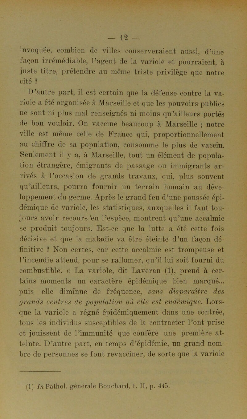 invoquée, eomhien de villes ('onservernient anssi. d’une façon irrémédiable, l’agent de la variole et pourraient, à juste titre, prétendre au meme triste privilège que notre cité ? D’autre part, il est certain que la défense contre la va- riole a été organisée à Marseille et que les pouvoirs publics ne sont ni plus mal renseignés ni moins qu’ailleurs portés de bon vouloir. On vaccine beaucoup à Marseille ; notre ville est même celle de France qui, proportionnellement au chiffre de sa population, consomme le plus de vaccin. Seulement il y a, à Marseille, tout un élément de popula- tion étrangère, émigrants de ])assage ou immigrants ar- rivés à l’occasion de grands travaux, qui, plus souvent qu’ailleurs, pourra fournir un terrain humain au déve- loppement du germe. Après le grand feu d’une poussée épi- démique de variole, les statistiques, auxquelles il faut tou- jours avoir recours'en l’espèce, montrent qu’une accalmie se produit toujours. Est-ce que la lutte a été cette fois décisive et que la maladie va être éteinte d’un façon dé- finitive ? Non certes, car cette accaknie est trompeuse et l’incendie attend, pour se rallumer, qu’il lui soit fourni du combustible. « La variole, dit Laveran (1), prend à cer- tains moments un caractère épidémique bien marqué... puis elle diminue de fréquence, sans disparaître des grands centres de population où elle est endémique. Lors- que la variole a régné épidémiquement dans une contrée, tous les individus susceptibles de la contracter l’ont prise et jouissent de l’immunité que confère une première at- teinte. D’auti’e part, en temps d’épidémie, un grand nom- bre de personnes se font revacciner, de sorte que la variole (1) In Pathol, générale Bouchard, t. II, p. 445.