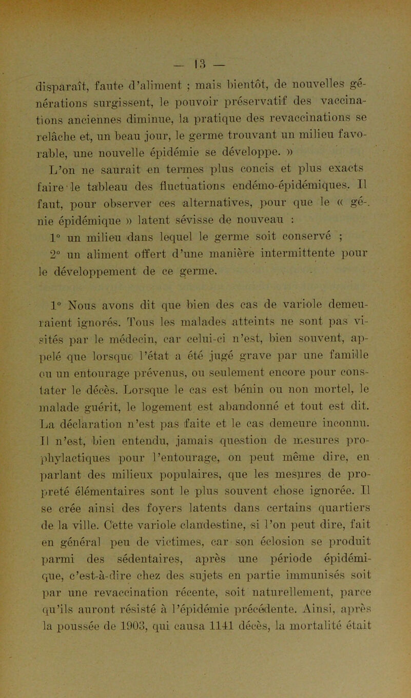 13 — disparaît, faute d’aliment ; mais bientôt, de nouvelles gé- nérations surgissent, le pouvoir préservatif des vaccina- tions anciennes diminue, la pratique des revaccinations se relâche et, un beau jour, le germe trouvant un milieu favo- rable, une nouvelle épidémie se développe. » L’on ne saurait en termes plus conci.s et plus exacts « faire‘ le tableau des fluctuations endémo-épidémiques. Il faut, pour observer ces alternatives, pour que le (( gé-, nie épidémique )) latent sévisse de nouveau : 1° un milieu dans lequel le germe soit conservé ; 2“ un aliment offert d’une manière intermittente pour le développement de ce germe. 1° Nous avons dit que bien des cas de variole demeu- raient ignorés. Tous les malades atteints ne sont pas vi- sités par le médecin, car celui-ci n’est, bien souvent, ap- l)elé que lorsque l’état a été jugé grave par une famille ou un entourage prévenus, ou seulement encore pour cons- tater le décès. Lorsque le cas est bénin ou non mortel, le malade guérit, le logement est abandonné et tout est dit. La déclaration n’est pas faite et le cas demeure inconnu. Il n’est, bien entendu, jamais question de mesures pro- phylactiques pour l’entourage, on peut même dire, eu . parlant des milieux populaires, que les mesjires de pro- preté élémentaires sont le plus souvent chose ignorée. Il se crée ainsi des foyers latents dans certains quartiers de la ville. Cette variole clandestine, si l’on peut dire, fait en général peu de victimes, car son éclosion se produit parmi des sédentaires, après une période épidémi- que, c’est-à-dire chez des sujets en partie immunisés soit ]^ar une revaccination récente, soit naturellement, parce qu’ils auront résisté à l’épidémie précédente. Ainsi, a])rès