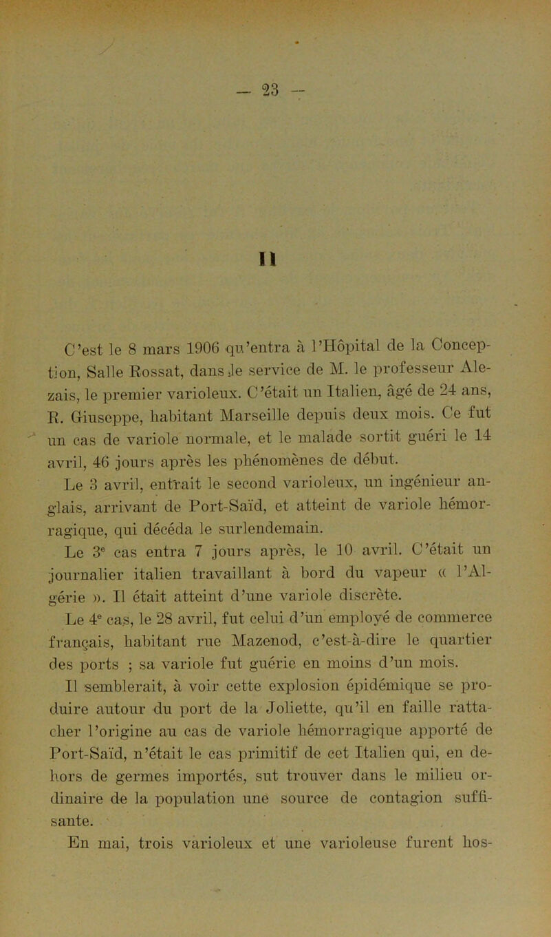 11 C’est le 8 mars 1906 qu’entra à l’Hôpital de la Concep- tion, Salle Rossât, dans Je service de M. le professeur Ale- zais, le premier varioleux. C ’était un Italien, âgé de 24 ans, R. Giuseppe, habitant Marseille depuis deux mois. Ce fut un cas de variole normale, et le malade sortit guéri le 14 avril, 46 jours après les phénomènes de début. Le 3 avril, entïait le second varioleux, un ingénieur an- glais, arrivant de Port-Saïd, et atteint de variole hémor- ragique, qui décéda le surlendemain. Le 3® cas entra 7 jours après, le 10 avril. C’était un journalier italien travaillant à bord du vapeur « l’Al- gérie )). Il était atteint d’une variole discrète. Le 4® cas, le 28 avril, fut celui d’un employé de commerce français, habitant rue Mazenod, c’est-à-dire le quartier des ports ; sa variole fut guérie en moins d’un mois. Il semblerait, à voir cette explosion épidémique se pro- duire autour du port de la Joliette, qu’il en faille ratta- cher l’origine au cas de variole hémorragique apporté de Port-Saïd, n’était le cas primitif de cet Italien qui, en de- hors de germes importés, sut trouver dans le milieu or- dinaire de la population une source de contagion suffi- sante. En mai, trois varioleux et une varioleuse furent hos-