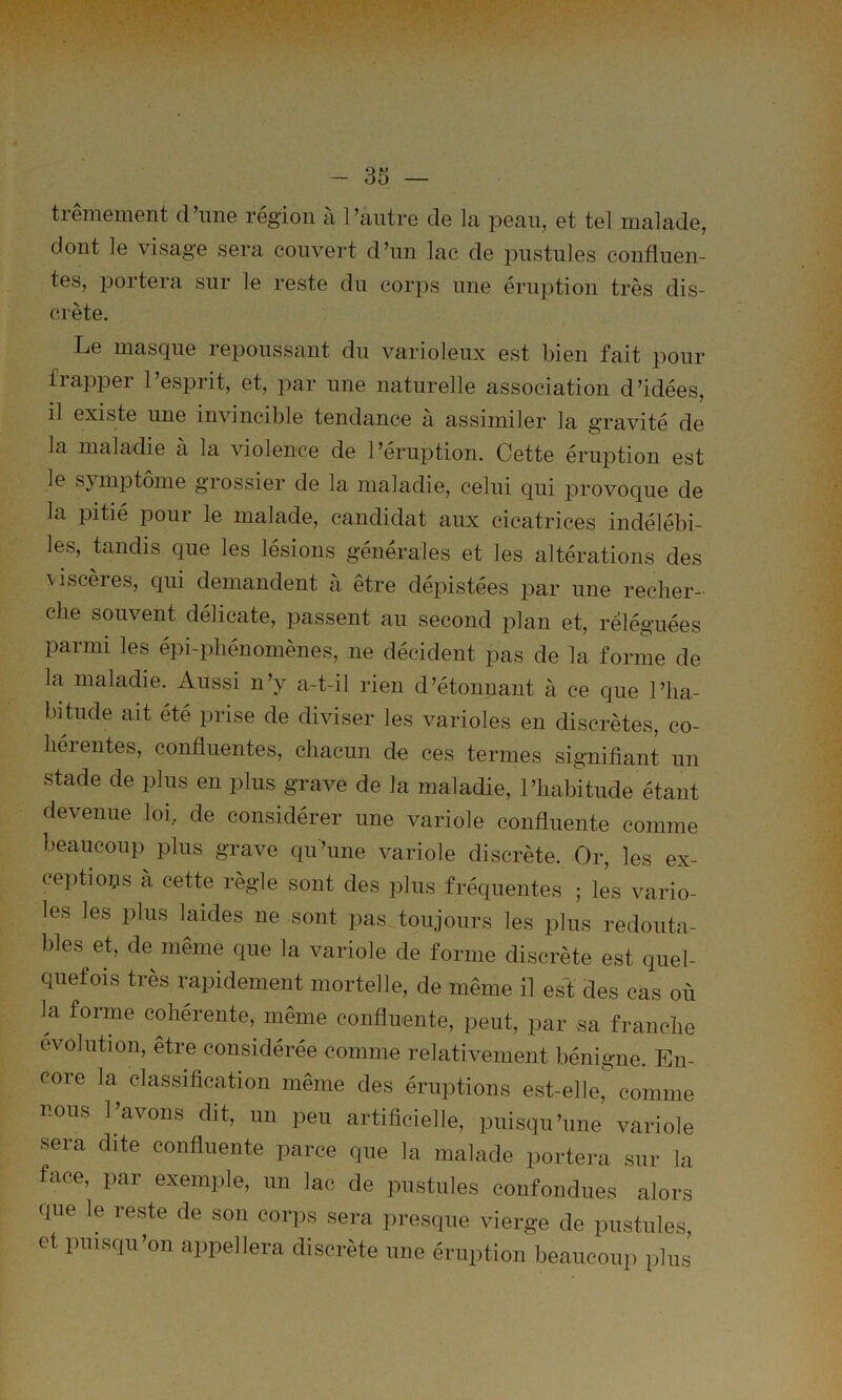 trêmement d’ime région à l’antre de la pean, et tel malade, dont le visage sera couvert d’nn lac de pustules confluen- tes, jDortera sur le reste du corps une éruption très dis- crète. Le masque repoussant du varioleux est bien fait pour fiapper l’esprit, et, par une naturelle association d’idées, il existe une invincible tendance à assimiler la gravité de la maladie à la violence de l’éruption. Cette éruption est le SJ mptome grossier de la maladie, celui qui provoque de la pitié pour le malade, candidat aux cicatrices indélébi- les, taudis que les lésions générales et les altérations des viscères, qui demandent à être dépistées par une recher- che souvent délicate, passent an second plan et, reléguées parmi les épi-phénomènes, ne décident pas de la forme de la maladie. Aussi n’y a-t-il rien d’étonuant à ce que l’ha- bitude ait été prise de diviser les varioles en discrètes, co- hérentes, confluentes, chacun de ces termes signifiant un stade de plus en plus grave de la maladie, l’habitude étant devenue loi, de considérer une variole confluente comme beaucoup plus grave qu’une variole discrète. Or, les ex- ceptions à cette règle sont des plus fréquentes ; les vario- les les plus laides ne sont pas toujours les plus redouta- bles et, de même que la variole de forme discrète est quel- quefois très i^pidement mortelle, de même il es'f des cas où la forme cohérente, même confluente, peut, par sa franche évolution, être considérée comme relativement bénigne. En- core la classification même des éruptions est-elle, comme nous l’avons dit, un peu artificielle, puisqu’une variole sera dite confluente parce que la malade portera sur la face, par exemple, un lac de pustules confondues alors que le reste de son corps sera presque vierge de pustules, et puisqu’on appellera discrète une éruption beaucoup plus