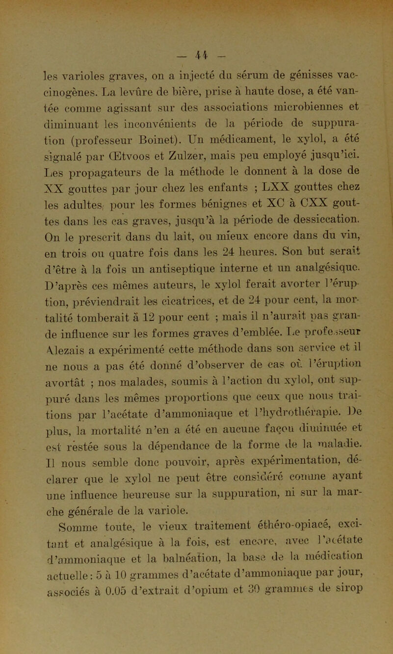 les varioles graves, on a injecté du sérum de génisses vac- cinogènes. La levure de bière, prise à haute dose, a été van- tée comme agissant sur des associations microbiennes et diminuant les inconvénients de la période de suppura- tion (professeur Boinet). Un médicament, le xylol, a été signalé par Œtvoos et Zulzer, mais peu employé jusqu’ici, lies propagateurs de la méthode le donnent à la dose de XX gouttes par jour chez les enfants ; LXX gouttes chez les adultes,' pour les formes bénignes et XC à CXX gout- tes dans les cas graves, jusqu’à la période de dessiccation. On le prescrit dans du lait, ou mieux encore dans du vin, en trois ou quatre fois dans les 24 heures. Son but serait d’être à la fois un antiseptique interne et un analgésique. D’après ces mêmes auteurs, le xylol ferait avorter l’érup- tion, préviendrait les cicatrices, et de 24 pour cent, la mor- talité tomberait à 12 pour cent ; mais il n’aurait pas gran- de influence sur les formes graves d’emblée. TiO profes.seur Xlezais a expérimenté cette méthode dans son service et il ne nous a pas été donné d’observer de cas où l’éruption avortât ; nos malades, soumis à l’action du xylol, ont .sup- puré dans les mêmes proportions que ceux que nous trai- tions par l’acétate d’ammoniaque et l’hydrothérapie. De plus, la mortalité n’en a été en aucune façon diminuée et est restée sous la dépendance de la forme de la maladie. Il nous semble donc pouvoir, après expérimentation, dé- clarer que le xylol ne peut être considéré comme ayant une influence heureuse sur la suppuration, ni sur la mar- che générale de la variole. Somme toute, le vieux traitement éthéro-opiace, exci- tant et analgésique à la fois, est encore, d’ommoniaque et la balnéation, la base de avec l’océtate la médication actuelle: 5 à 10 grammes d’acétate d’ammoniaque par jour, associés à 0.05 d’extrait d’opium et 30 grammes de sirop