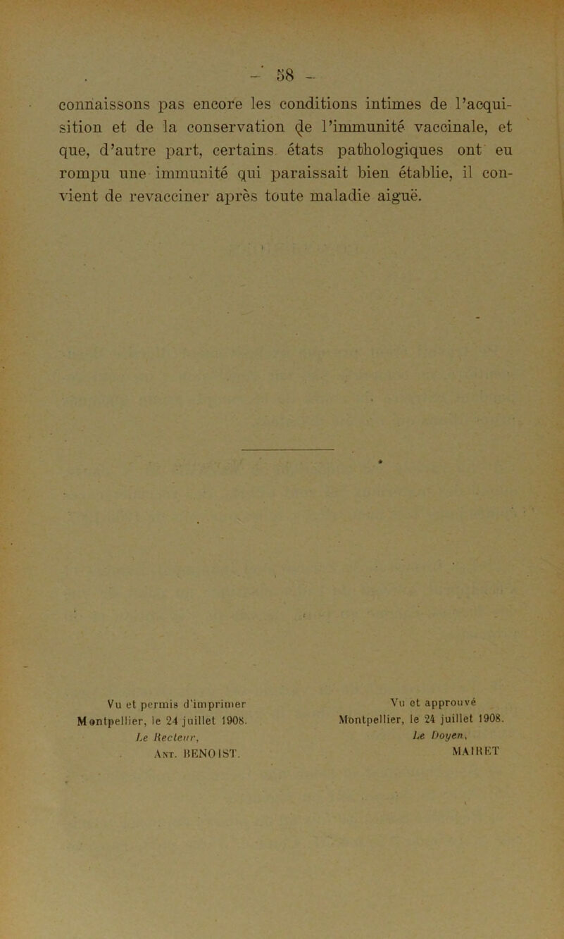 connaissons pas encore les conditions intimes de l’acqui- sition et de la conservation (Je l’immunité vaccinale, et que, d’autre part, certains états pathologiques ont eu rompu une immunité qui paraissait bien établie, il con- vient de revacciner après toute maladie aiguë. Vu et permis d’imprimer Montpellier, le 24 juillet 1908. ].e Hecleiir, Ant. lŒNOlST. Vu et approuvé Montpellier, le 24 juillet 1908. y.c Doyen, MAIlîEÏ