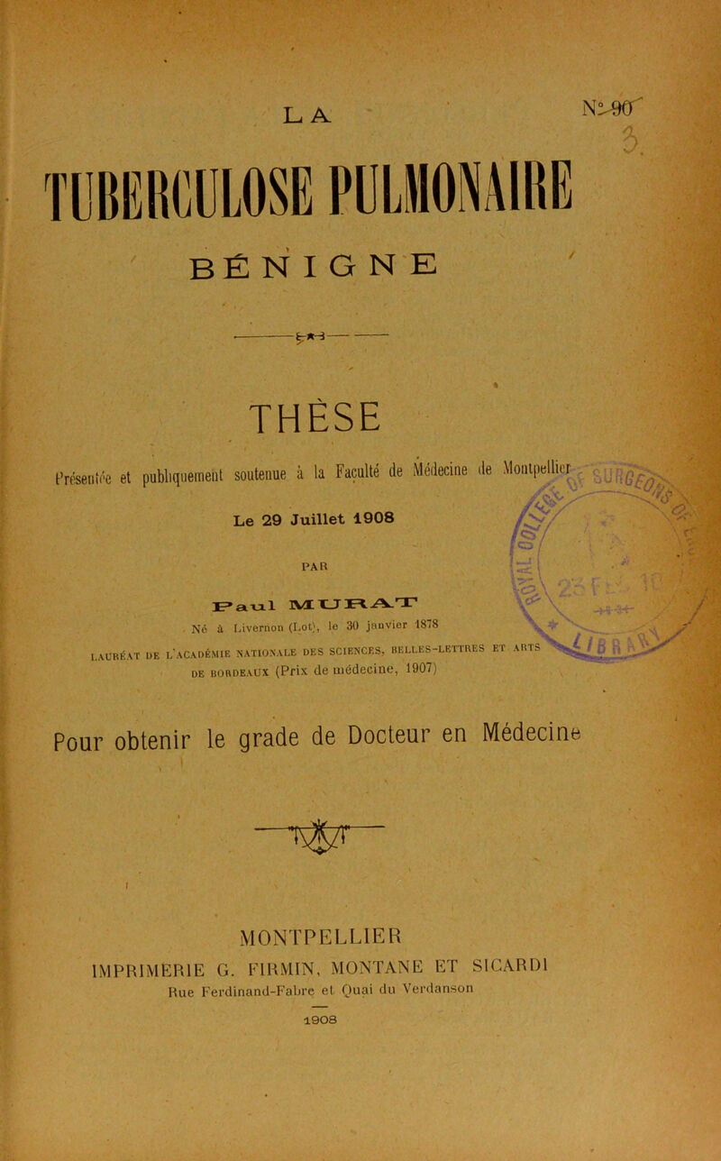 LA TUBERCULOSE PULMONAIRE N^90' e>. bénigne THÈSE Présente et publiquement soutenue à la Faculté de Médecine île Montpellier . Le 29 Juillet 1908 PAR Paul MURAT Né à Livernon (Lot), le 30 janvior 1818 LAURÉAT DF, I,'ACADÉMIE NATIONALE DES SCIENCES, BELLES-LETTRES ET ARTS DE bordeaux (Prix de médecine, 1907) Pour obtenir le grade de Docteur en Médecine MONTPELLIER IMPRIMERIE G. ITRMIN, MONTANE ET SICARD1 Hue Ferdinand-Fabre et. Quai du Verdanson