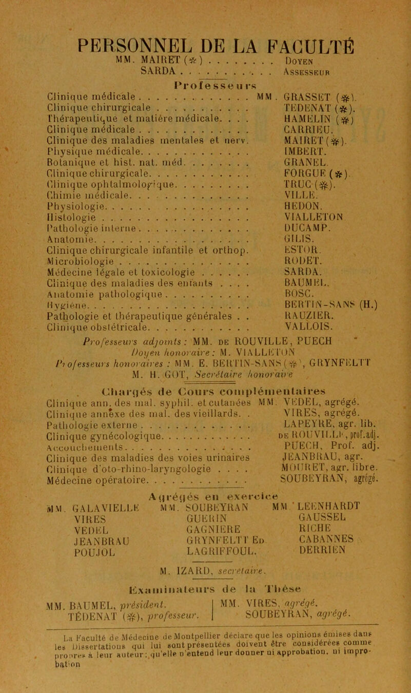 PERSONNEL DE LA FACULTÉ MM. MA1RET(*) Doyen SARDA Assesseur Proie sse u i*s Clinique médicale MM. GRASSET Clini(iue chirurgicale TEDENAT (iftf). riiérapeuLique et matière médicale. . . . HAMELIN Clinique médicale CARRIEÜ. Clinique des maladies mentales et nerv. MAlRET(f^). Physique médicale . IMBERT. Botanique et hist. nat. méd GRANEL. Clinique chirurgicale FORGUE (*), Clinique ophtalmologique TRUC (e^). Chimie médicale VILLE. Physiologie BEDON. Histologie VIALLETON Pathologie interne DUGAMP. Anatomie GILIS. Clinique chirurgicale infantile et orthop. ESTOR. Micrubiologie RODET. Médecine légale et toxicologie SARDA. Clinique des maladies des enfants .... BAUMEL. Anatomie pathologique BOSC. Hygiène BERI'IN-SANS (H.) Pathologie et thérapeutique générales . . RAÜZIER. Clinique obstétricale VALLOIS. Professeurs adjoints: MM. de ROUVILLE, PUECH Doyen honoraire : M. VlALLE l'ON Pi ofesseurs honoraires : MM. E. BERTIN-S.ANS ( ^\ GRYNFELI T M. H. GOT, Secrétaire honoraire <Jliar(|és de (ours complémentaires Clini(jue ann. des mal. syphil. et cutanées MM. VEDEL, agrégé. Glini(jue annexe des mal. des vieillards. . VIRES, agrégé. Pathologie externe LAPEYRE, agr. lib. Clinique gynécologique de ROUVICLl', prohadj. Ac.cuuchements PÜECH, Prof. adj. Clinique des maladies des voies urinaires JEANBRAU, agr. Clinique d’oto-rhino-laryngologie .... MOtlRET, agr. libre. Médecine opératoire SOUBEYRAN, agrégé. MM. GA LA VIELLE VIRES VEDEL JEANBRAU P0U.10L A qrécjés en exerci MM.' SOUBEYRAN GUERIN GAGNIERE GRYNFELTI' En LAGRIFFOUL. MM'LEENHARDT GAUSSEL RICHE CABANNES DERRIEN M. IZARD, secrétaire. ilixamina leurs MM. BAUMEL, président. TÉDENAT (i^), professeur. de la ri»èse MM. VIRES, ngréqé. SOUBEYRAN, agrégé. La Faculté de Médeciue deiMoutpelher déclaré que les opinions émises dans les nissertatious qui lui sont présentées doivent être considérées comme promvsà leur auteur ;,qu’*^HP n'entend leur donner ui approbation, lu impro- bat'on