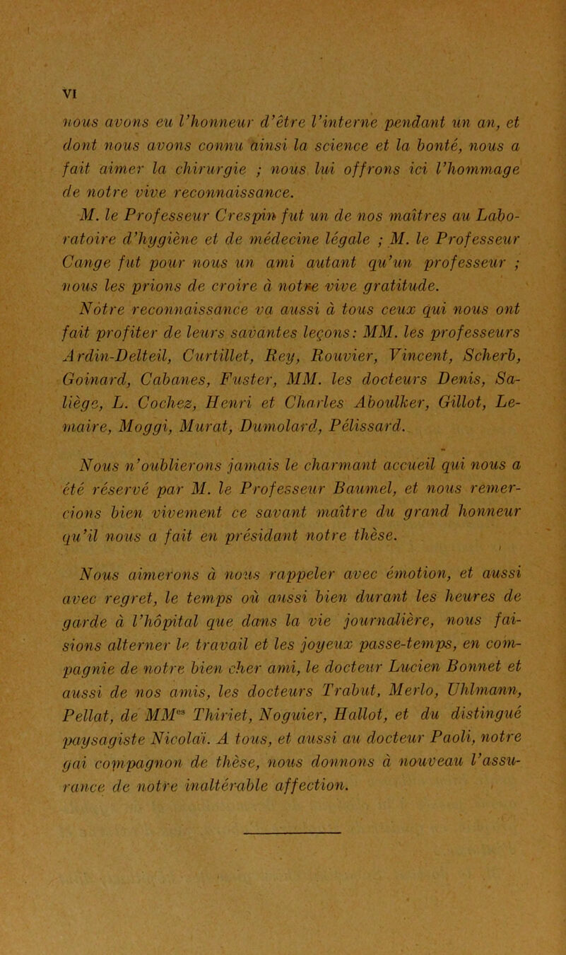 nous avons eu rhonneur d’être l’interne pendant un an, et dont nous avons connu ainsi la science et la bonté, nous a fait aimer la chirurgie ; nous lui offrons ici l’hommage de notre vive reconnaissance. M. le Professeur Crespin fut un de nos maîtres au Labo- ratoire d’hygiène et de médecine légale ; M. le Professeur Cange fut pour nous un ami autant qu’un professeur ; nous les prions de croire à notne vive gratitude. Nôtre reconnaissance va aussi à tous ceux qui nous ont fait profiter de leurs savantes leçons: MM. les professeurs Ardin-Delteil, Curtïllet, Rey, Rouvier, Vincent, Scherb, Goinard, Cabanes, Fuster, MM. les docteurs Denis, Sa- liège, L. Cochez, Henri et Charles Ahoulker, Gillot, Le- maire, Moggi, Murat, Dumolard, Pélissard. Nous n’oublierons jamais le charmant accueil qui nous a été réservé par M. le Professeur Baumel, et nous remer- cions bien vivement ce savant maître du grand honneur qu’il nous a fait en présidant notre thèse. Nous aimerons à nous rappeler avec émotion, et aussi avec regret, le temps où aussi bien durant les heures de garde à l’hôpital que dans la vie journalière, nous fai- sions alterner le travail et les joyeux passe-temps, en com- pagnie de notre bien cher ami, le docteur Lucien Bonnet et aussi de nos amis, les docteurs Trabut, Merlo, ühlmann, Pellat, de MM^^ Thiriet, Noguier, Hallot, et du distingué paysagiste Nicoldi. A tous, et aussi au docteur Paoli, notre gai copipagnon de thèse, nous donnons à nouveau l’assu- rance de notre inaltémble affection.