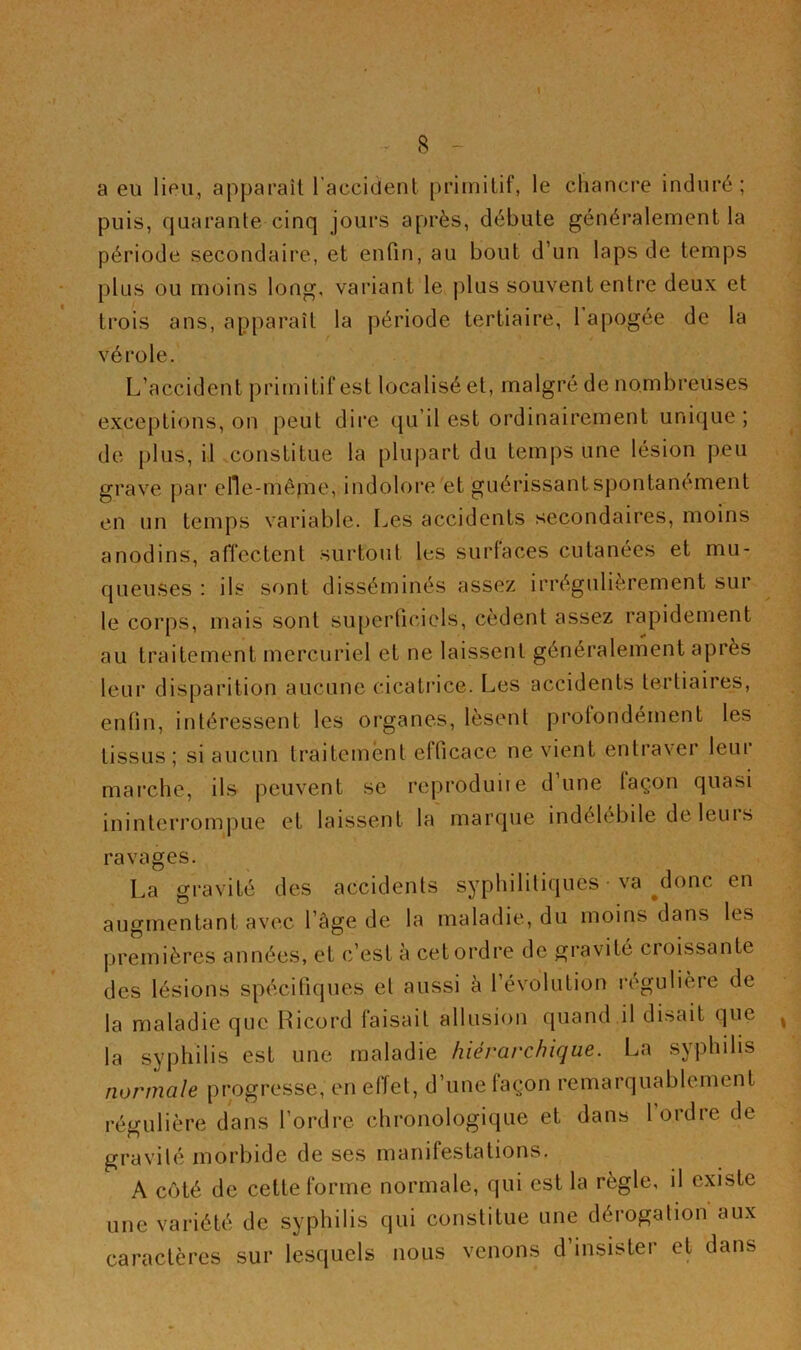 8 - a eu lieu, apparaît l’accident primitif, le chancre induré ; puis, quarante cinq jours après, débute généralement la période secondaire, et enfin, au bout d’un laps de temps plus ou moins long, variant le plus souvent entre deux et trois ans, apparaît la période tertiaire, 1 apogée de la vérole. L’accident primitif est localisé et, malgré de nombreuses exceptions, on peut dire qu’il est ordinairement unique; de plus, il constitue la plupart du temps une lésion peu grave par elle-mêfrie, indolore et guérissant spontanément en un temps variable. Les accidents secondaires, moins anodins, affectent surtout les surfaces cutanées et mu- queuses : ils sont disséminés assez irrégulièrement sur le corps, mais sont su[)erficicls, cèdent assez rapidement au traitement mercuriel et ne laissent généralement après leur disparition aucune cicatrice. Les accidents tertiaires, enfin, intéressent les organes, lèsent protondément les tissus; si aucun traitement efficace ne vient entraver leur mai'che, ils peuvent se reprodiiiie d une laçon quasi ininterrompue et laissent la marque indélébile de leurs ravages. La gi'avité des accidents syphilitiques • va ^donc en augmentant avec l’âge de la maladie, du moins dans les premières années, et c’est à cet ordre de gravité croissante des lésions spécifiques et aussi à l’évolution i-egulière de la maladie que Ricord faisait allusion quand il disait que la syphilis est une maladie hiérarchique. La syphilis normale progresse, en effet, d’une façon remarquablement régulière dans l’ordre chronologique et dans 1 ordre de gravité morbide de ses manifestations. A côté de cette forme normale, qui est la règle, il existe une variété de syphilis qui constitue une déiogalion aux caractères sur lesquels nous venons d’insister et dans