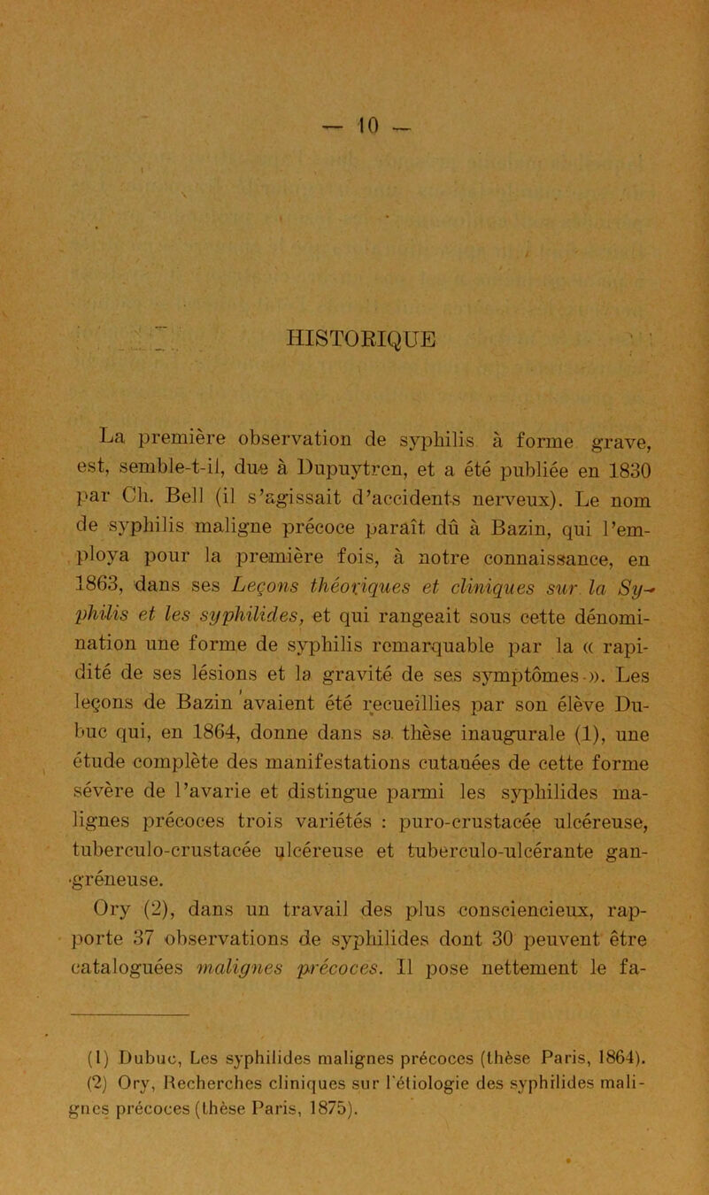 HISTORIQUE La première observation de syphilis à forme grave, est, semble-t-il, due à Dupuytren, et a été publiée en 1830 par Ch. Bell (il s’agissait d’accidents nerveux). Le nom de syphilis maligne précoce paraît dû à Bazin, qui l’em- , ploya pour la première fois, à notre connaissance, en 1863, dans ses Leçons théoxiques et cliniques sur la Sy^ philis et les syphilides, et qui rangeait sous cette dénomi- nation une forme de syphilis remarquable par la « rapi- dité de ses lésions et la gravité de ses symptômes-)). Les leçons de Bazin 'avaient été recueillies par son élève Du- buc qui, en 1864, donne dans sa thèse inaugurale (1), une étude complète des manifestations cutanées de cette forme sévère de l’avarie et distingue parmi les sy^Dhilides ma- lignes précoces trois variétés : puro-crustacée ulcéreuse, tuberculo-crustacée ulcéreuse et tuberculo-ulcérante gan- •gréneuse. Ory (2), dans un travail des plus consciencieux, rap- porte 37 observations de syphilides dont 30 peuvent être cataloguées malig^ies précoces. Il pose nettement le fa- (1) Dubuc, Les syphilides malignes précoces (thèse Paris, 1864). (2) Ory, Recherches cliniques sur Téliologie des syphilides mali- gnes précoces (thèse Paris, 1875).