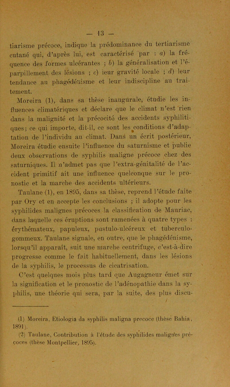 tiarisniG précoce, indique la prédominance du tertiarisme cutané qui, d’après lui, est caractérisé par ; a) la fré- quence des formes ulcérantes ; b) la généralisation et l’é- parpillement des lésions ; c) leur gravité locale ; cl) leur tendance au phagédénisme et leur indiscipline au trai- tement. Moreim (1), dans sa thèse inaugurale, étudie les in- fluences climatériques et déclare que le climat n’est rien dans la malignité et la précocité des accidents syphiliti- cjues; ce qui importe, dit-il, ce sont les ^conditions d’adap- tation de l’individu au climat. Danë un écrit postérieur, Moreira étudie ensuite l’influence du saturnisme et publie deux observations de syphilis maligne précoce chez des saturniques. Il n’admet pas que Pextra-génitalité de l’ac- cident primitif ait une influence quelconque sur le pro- nostic et la marche des accidents ultérieurs. Taulane (1), en 1895, dans sa thèse, reprend l’étude faite par Ory et en accepte les conclusions ; il adopte pour les syphilides malignes précoces la classification de Mauriac, dans laquelle ces éruptions sont ramenées à quatre types : érythémateux, papuleux, pustulo-ulcéreux et tuberculo- gommeux. Taulane signale, en outre, que le phagédénisme, % lorsqu’il apparaît, suit une marche centrifuge, c’est-à-dire progresse comme le fait habituellement, dans les lésions de la syphilis, le jjrocessus de cicatrisation. C’est quelques mois plus tard que Augagneur émet sur la signification et le pronostic de l’axiénopathie dans la sy- philis, une théorie qui sera, par la suite, des plus discu- (1) Moreira, Etiologia (la syphilis maligna précoce (thèse Bahia, 1891). (2) Taulane, Contribution à l’étude des syphilides malign'es pré- coces (thèse Montpellier_, 1895).