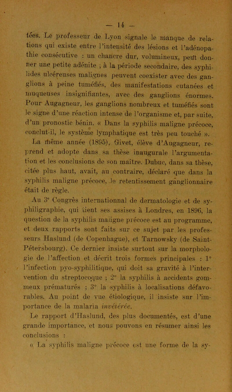 ioes. Le iDrofesseiir de Lyon signale le manque de rela- tions qui existe entre l’intensité des lésions et l’adénopa- thie consécutive : un chancre dur, volumineux, pedt don- ner une petite adénite ; à la iDériode secondaire, des sj^hi- lides ulcéreuses malignes peuvent coexister avec des gan- glions à peine tuméfiés, des manifestations cutanées et muqueuses insignifiantes, avec des ganglions énormes. Pour Augagneur, les ganglions nombreux et tuméfiés sont le signe d’une réaction intense de Porganisme et, par suite, d un pronostic bénin. <( Dans la syphilis maligne précoce, conclut-il, le système lymphatique est très peu touché ». La ihême année (1895), Grivet, élève d’Augagneur, re- prend et adopte dans sa these inaugurale l’argumenta- tion et les eonclusions de son maître. Dubuc, dans sa thèse, citée plus haut, avait, au contraire, déclaré que dans la syphilis maligne précoce, le retentissement ganglionnaire était de règle. Au 3® Congrès internationnal de dermatologie et de sy- philigraphie, qui tient ses assises à Londres, en 1896, la question de la syphilis maiigne précoce est au i^rogramme, et deux rapports sont faits sur ce sujet par les profes- seurs Haslund (de Copenhague), et Tarnowsky (de Saint- Pétersbourg). Ce dernier insiste surtout sur la morpholo- gie de l’affection et décrit trois formes principales : 1“ l’infection pyo-syphilitique, qui doit sa gravité à l’inter- vention du streptoco^que ; 2° la syphilis à accidents gom- meux prématurés ; 3° la 'syphiîis à localisations défavo- rables. Au point de vue étiologique, iPinsiste sur l’im- portance de la malaria invétérée. Le rapport d’Haslund, des plus documentés, est d’une grande importance, et nous pouvons en résumer ainsi les conclusions : 0 (( La syphilis maligne précoce est une forme de la sy-