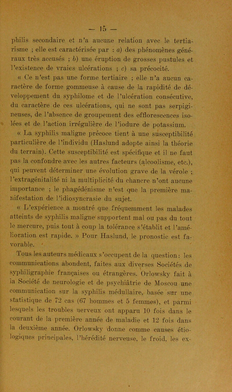 pliilis secondaire et n’a aucune relation avec le tertia- risme ; elle est caractérisée par : a) des phénomènes géné- raux très accusés ; h) une éruption de grosses pustules et l’existence de vraies ulcérations ; c) sa précocité. (( Ce n’est pas une forme tertiaire ; elle n’a aucun ca- ractère de forme gommeuse à cause de la rapidité de dé- veloppement du sypliilome et de l’ulcération consécutive, du caractère de ces ulcérations, qui ne sont pas serpigi- neuses, de l’absence de groupement des efflorescences iso- lées et de l’action irrégulière de l’iodure de potassium. (( La syphilis maligne précoce tient à une susceptibilité particulière de l’individu (Haslund adopte ainsi la théorie du terrain). Cette susceptibilité est spécifique et il ne faut pas la confondre avec les autres facteurs (alcoolisme, etc.), qui peuvent déterminer une évolution grave de la vérole ; 1 extragénitalité ni la multiplicité du chancre n’ont aucune importance ; le phagédénisme n’est q-ue la première ma- nifestation de l’idiosyncrasie du sujet. (( fj’expérience a montré que fréquemment les malades atteints de syphilis maligne'supportent mal ou pas du tout le mercure, puis tout à coup la tolérance s’établit et l’amé- lioration est rapide. » Pour Haslund, le pronostic est fa- vorable. ' Tous les auteurs médicaux s’occupent de la question ; les communications abondent, faites aux diverses Sociétés .de sjq^hiligraphie françaises ou étrangères. Orlowsky fait à la Société de neurologie et de psychiatrie de Moscou une communication sur la syphilis médullaire, basée sur une statistique de 72 cas (67 hommes et 5 femmes), et parmi lesquels les troubles nerveux ont apparu 10 fois dans le courant de la première année de maladie et 12 fois dans la deuxième année. Orlowsky donne comme causes étio- logiques principales, l’hérédité nerveuse, le froid, les ex-