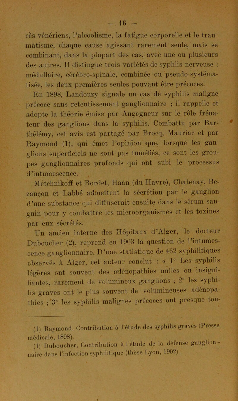 - IC) - cès vénériens, l’alcoolisme, la fatigue corporelle et le trau- matisme, chaque cause agissant rarement seule, mais se combinant, dans la plupart des cas, avec une ou plusieurs des autres. Il distingue trois variétés de syphlis nerveuse : médullaire, cérébro-spinale, combinée ou pseudo-sj^stéma- tisée, les deux premières seules pouvant être précoces. En 1898, Landouzy signale un cas dé syphilis maligne précoce sans retentissement ganglionnaire ; il rappelle et adopte la théorie émise par Augagneur sur le rôle fréna- teur des ganglions dans la syphilis. Combattu par Bar- thélémy, cet avis est partagé par Brocq, Mauriac et par Eaymond (1), qui émet l’opinion que, lorsque les gan- glions superficiels ne sont pas tuméfiés, ce sont les grou- pes ganglionnaires profonds qui ont subi le processus d’intumescence. Metchnikofï et Bordet, Haan (du Havre), Chatenay, Be- zançon et Labbé adhiettent la sécrétion par le ganglion d’une substance qui diffuserait ensuite dans le sérum san- guin pour y combattre les microorganismes et les toxines 13ar eux sécrétés. Un ancien interne des Hôpitaux d’Alger, le docteur Duboucher (2), reprend en 1903 la question de l’intumes- cence ganglionnaire. D’une statistique de 462 syphilitiques observés à Alger, cet auteur conclut ; (( 1° Les syphilis légères ont souvent des adénopathies nulles ou insigni- fiantes, rarement de volumineux ganglions ; 2° les syphi- lis graves ont le plus souvent de volumineuses adenopa- thies ; ’3° les syphilis malignes précoces ont presque tou- (1) Raymond, Contribiilion à l’élude des syphilis graves (Presse médicale, 1898). (1) Duboucher, Contribution à l'étude de la délense ganglion- naire dans rinfecl ion syphilitique (thèse Lyon, 1902).