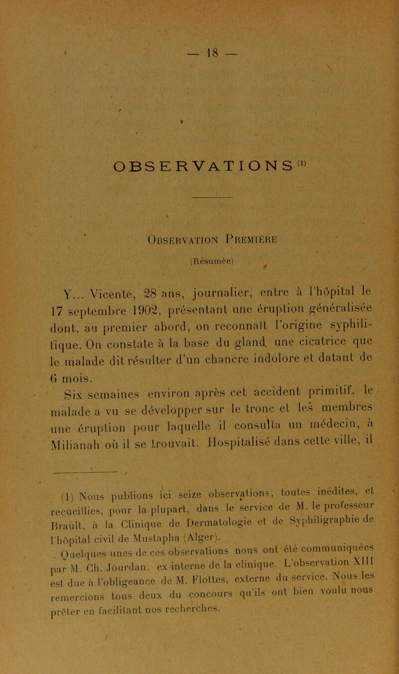 I OBSERVATIONS' Observation Première (Résumée) ^ Y... Vicente, 28 ans, journalier, entre à rhôpilal le 17 septembre 1902. présentant une éruption généralisée dont, au premier abord, on reconnaît 1 origine syphili- tique. On constate à la base du gland, une cicatrice que le malade dit résulter d’un chancre indolore et datant de G mois. Six semaines environ après cet accident primitit, le malade a vu se développer sur le tronc et les membres une éruption pour laquelle il consulta un médecin, a Milianah où il se trouvait. Hospitalisé dans cette ville, il (1) Nous publions ici seize observations, toutes inédites, et ■ecucillies, pour la plupart, dans le service de M. le protesseur ib-ault, à la Clinique de Dermatologie et de Syphiligraphie de hôpital civil de Mustapha (Alger). (Juebpies unes de ces observations nous ont été communiquées lar M Ch. .lourdan, ex interne de la clinique. L’observation XllI ;sl due à l’obligeance de M. Flottes, externe du service. Nous les -emercions tous deux du concours qu’ils ont bien voulu nous irèlcr en Cacilitant nos recherches.