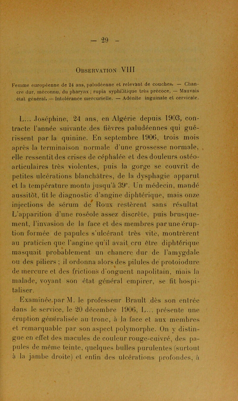 Femme européenne de 24 ans, paludéenne et relevSinl de couchest — Chan- cre dur, méconnu, du pharynx ; rupia syphi’.ilique très précoce, — Mauvais .état générah — Intolérance mercurielle. — Adénite inguinale et cervicale. L... Joséphine, 24 ans, en Algérie depuis 1903, con- tracte l’année suivante des üèvres paludéennes qui gué- rissent par la quinine. En septembre 1906, trois mois après la terminaison normale d’une grossesse normale, , elle ressentit des crises de céphalée et des douleurs ostéo- articulaires très violentes, puis la gorge se couvrit de petites ulcérations blanchâtres, de la dysphagie apparut et la température monta jusqu’à 39°, Un médecin, mandé aussitôt, fit le diagnostic d’angine diphtérique, mais onze injections de sérum de Roux restèrent sans résultat L’apparition d’une roséole assez discrète, puis brusque- ment, l’invasion de la face et des membres par une érup- tion formée de papules s’ulcérant très vitè, montrèrent au praticien que l’angine qu’il avait cru être diphtérique masquait probablement un chancre dur de l’amygdale ou des piliers ; il ordonna alors des pilules dé protoiodure de mercure et des frictions d’onguent napolitain, mais la malade, voyant son état général empirer, se fit hospi- taliser, Examinéeqiar M. le professeur Brault dès son entrée dans le service, le 20 décembre 1906, L... présente une éruption généralisée au tronc, à la face et aux membres et remarquable par son aspect polymorphe. On y distin- gue en eflét des macules de couleur rouge-cuivré, des pa- pules de même teinte, quelques bulles purulentes (surtout à la jambe droite) et enfin des ulcérations jirofondes, à