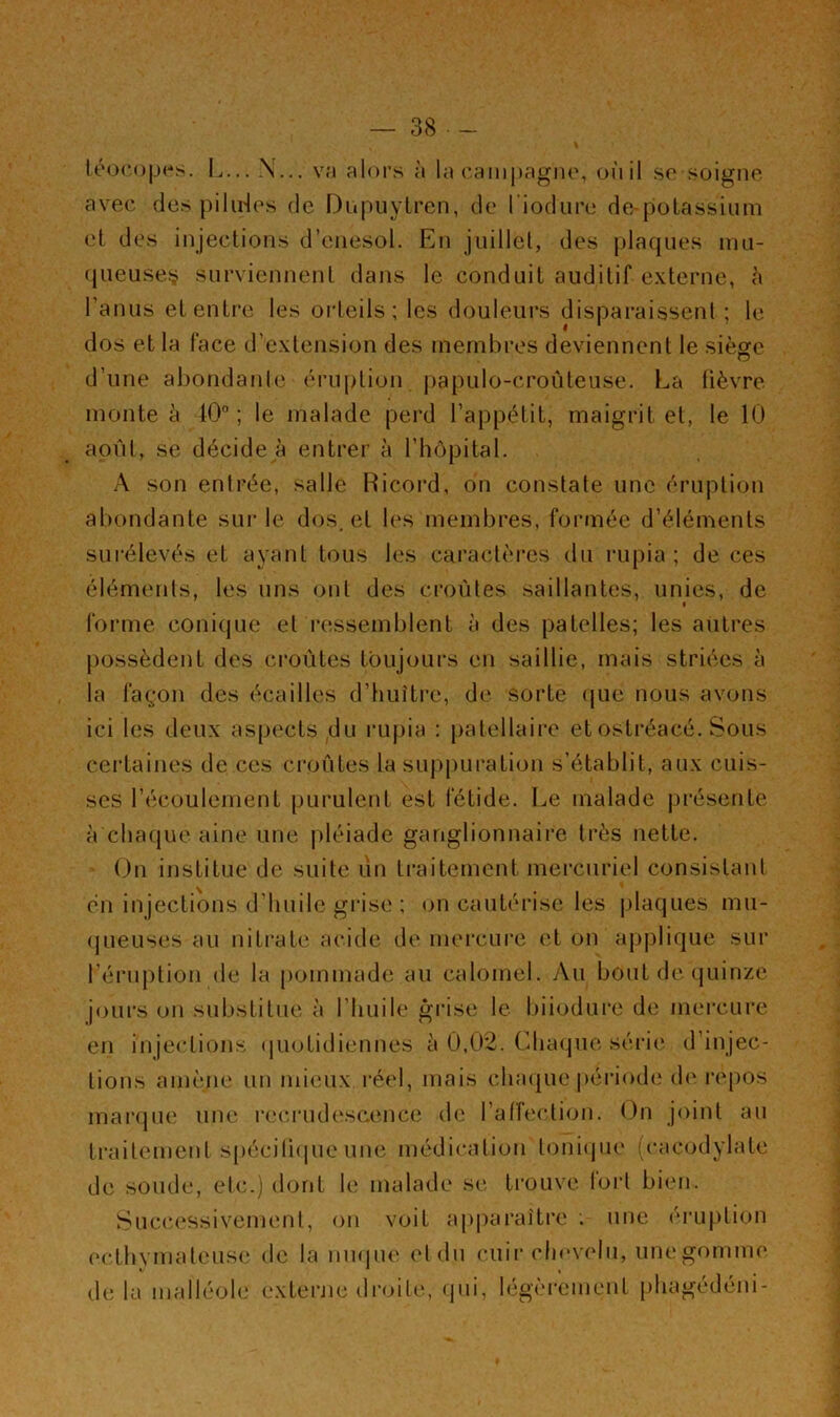 léo(*o|.M-s. L... X... v;i alors à la canipagiu', oùil se soigne avec des piliHes de Dupuylren, de l’iodure de-potassium et des injections d’enesol. En juillet, des plaques inn- queuse.!? surviennent dans le conduit auditif externe, à l’anus etenti’e les orteils; les douleurs dispai-aissenl ; le dos et la face d’extension des membres deviennent le sièofc D d’une abondanle éruption |)apulo-croiiteuse. La fièvre monte à 10'’ ; le malade perd l’appétit, maigrit et, le 10 août, se décide à entrer à l’hôpital. A son entrée, salle Hicord, on constate une éruption abondante sui‘ le dos, et les membres, formée d’éléments surélevés et ayant tous les caractèi’es du rupia ; de ces éléments, les uns ont des croûtes saillantes, unies, de forme coni(jue et ressemblent à des patelles; les autres possèdent des croûtes toujours en saillie, mais striées à la façjon des écailles d’imîti’c, de sorte (}ue nous avons ici les deux as[)ccts du rupia : patellaire et ostréacé. Sous certaines de ces croûtes la sup[)uration s’établit, aux cuis- ses l’écoulement pui'ulent est fétide. Le malade présente à chacjue aine une j)léiade ganglionnaire très nette. On institue de suite un traitement mei’curiel consistant en injections d’huile grise ; (jn cautérise les jdaques mu- (jueuses au niti'ate acide de mercure et on applique sur l’éruption de la pommade au calomel. y\u bout de (juinze joiu’s on substitue à l’huile grise le biiodure de mei*cure en injections (juotidiennes à 0,02. Chaque série d’injec- tions amène un mieux réel, mais chaque période d(' repos mar()ue une recrudescence de l’affection. On joint au traitement spécili(|ue une médication tonicpie (cacodylate de soude, etc.) dont le malade se ti’ouve fort bien. Succ(‘ssivenicnt, on voit apparaître une éruption ecthyniateuse de la nuque el du cuir chevelu, une gomme delà malléole externe droite, qui, légèi-cment phagédéni-