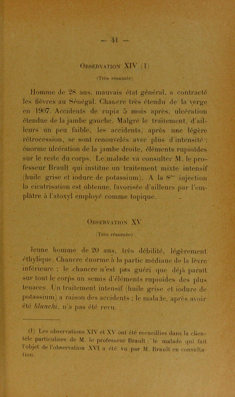 Orservation XIV (I) (Très résumée) Homme de 2<S ans, mauvais étal général, a coniraclé les lièvres au Sénégal. Chancre Irès étendu de la verge en 1907. Accidents de rnpia 5 mois après, ulcération étendue de la Jambe gauche. .Malgré le Iraiiemenl, d’ail- leurs un peu faible, les accidents, après une légère rétrocession, se sont renouvelés avec plus d’intensilé : énorme ulcéralion de la jambe droite, éléments rupioïdes sur le reste du corps. Le malade va consulter M. le pro- fesseur Brault qui institue un traitement mi.vte intensif (huile grise et iodure de potassium). A la (S'* injection la cicatrisation est obtenue, favorisée d’ailleurs i)ar l’em- plàtre à l’aloxyl employé comme topique. Observation XV ('l'i’cs résumée) Jeune homme de 20 ans, très débilité, légèrement éthylique. Chancre énorme à la partie médiane de la lèvre inférieure ; le chancre n’est pas guéri que déjà paraît sur tout le corjis un semis d’éléments rupioïdes des plus tenaces. Un traitement intensit (huile grise et iodure de potassium) a raison des accidents ; le malade, après avoir été blanchi, n’a j)as été revu. (1) Les observations XIV et XV ont été recueillies dans la clien- tèle particulière de M. le professeur Brault le malade cpii fait l’objet de l’observation XVI a été vu par M. Brault en consulta- tion.