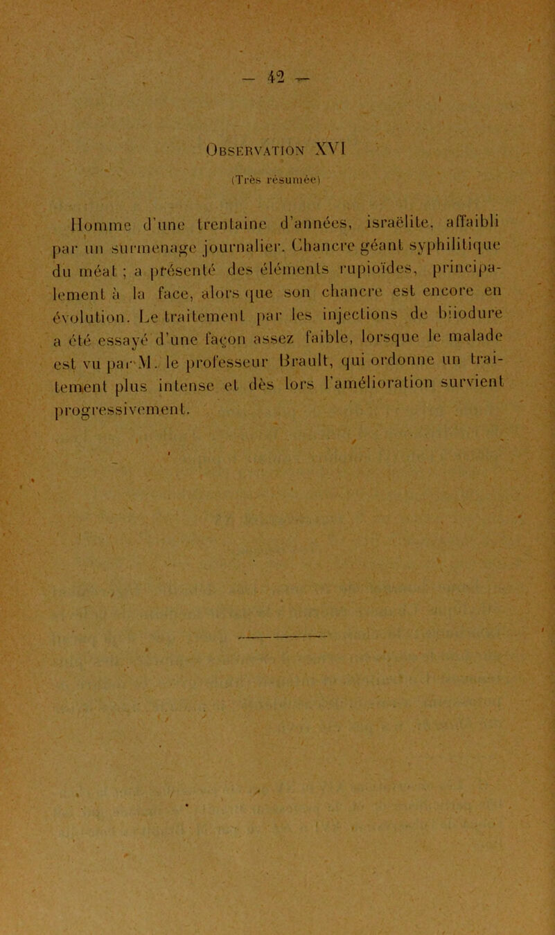 (Dbskrvation XVI (Très résumée) llonime (J une trenlaine (J’années, israëlile. affaibli j)ar un sunuenage journalier. Chancre géant syphililicjue du méat ; a présenté des éléments iTipioïdes, principa- lement à la face, alors ([UC son chancre est encore eu évolution. Le traitement par les injections de hiiodure a été essayé d’une faç;on assez faible, lorsque le malade est vu pai'M. le [)rolesseur lirault, qui ordonne un tiai- tement plus intense et dès lors 1 amélioration survient pi-ogressivement.