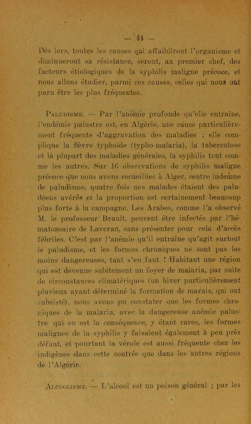 Oès lors, tontes les causes qui affaibliront l’organisme et diminueront sa l'ésistance, seront, au premier chef, des facteurs étiologiques de la syphilis maligne précoce, et nous allons étudier, parmi ces causes, celles qui nous ont paru être les plus fréquentes. t Paludisme. — Par l’anémie profonde qu’elle entraîne, l’endémie palustre est, 'en Algérie, une cause particulière- ment fréquente d’aggravation des maladies ; elle com- plique la fièvre typhoïde (typho-malaria), la tuberculose et là plupart des maladies générales, la syphilis tout com- me les autres. Sur 16 observations de syphilis maligne précoce qlie nous avons recueillies à Alger, centre indemne de i)aludisme, quatre fois nos malades étaient des palu- déens avérés et la proportion est certainement beaucoup plus forte à la campagne. Les Arabes, comme l’a observé M. le, professeur Brault, peuvent être infectés par l’hé- matozoaire de Laveran, sans présenter pour cela d’accès fébriles. C’est par l’anémie qu’il entraîne qu’agit surtout le paludisme, et les formes chroniques ne sont pas les moins dangereuses, tant s’en faut ! Habitant une région qui est devenue subitement un foyer de malaria, par suite de circonstances climatériques (un hiver, particulièrement pluvieux ayant déterminé la formation de marais, qui ont subsisté), nous avons pu constater (]ue les formes chro- niques de la malaria, avec la dangereuse anémie palus- tre qui en est la conséquence, y étant rares, les formes malignes de la syphilis y faisaient également à peu près défaut, et pourtant la vérole est aussi fréquente chez les indigènes dans cette contrée que dans les autres régions de l’Algérie. V Alcoolisme. — L’alcool est un poison général ; par les