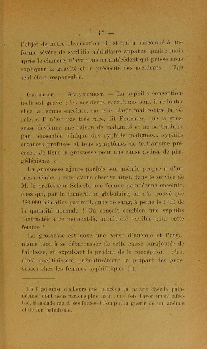 foi-me sévère de syphilis jimluilaii’e a.j)parne cpiatre mois après le chancre, n’avait ancnn antécédent qui puisse nous expliquer la g’ravité et la ju'ccocité des accidents ; 1 âge seul était responsable. Grossesse. — Allaitement. — La syphilis coneeption- nelle est grave ; les accidents sj)écitiques sont à redouter chez la femme enceinte, car elle réagit mal contre la vé- role. (( Il n’est pas très rare, dit Fournier, que la gros- sesse devienne une raison de malignité et ne se traduire par l’ensemble clinique des syphilis' malignes... syphilis cutanées profuses et tous symi)tômes'de tertiarisme pré- coce... Je tiens la grossesse pour une cause avérée de pha- gédénisme. » La grossesse ajoute parfois son anémie propre à d’au- tres anémies ; nous avons observé ainsi, dans le service de M. le professeur Scherb, une femme paludéenne enceinte, chez qui, par la numération globulaire, on n’a trouvé que 480.000 hématies par mill. cube de sang, à peine le 1/10 de la quantité normale ! On conçoit combien une syphilis contractée à ce moment-là, aurait été terrible pour cette feanme ! La grossesse est donc une cause d’anémie et l’orga- nisme tend à se débarrasser de cette cause surajoutée de faiblesse, en expulsant le produit de la conception : c’est ainsi que finissent prématurément la plupart des gros- sesses .chez les femmes syphilitiques (1). (1) C’est ainsi d'ailleurs que procéda la nature chez la palu- déenne dont nous parlons plus haut ; une l’ois l'avortenienl effec- tué, la malade reprit ses forces et l'on put la guérir de son anémie et de soji paludisme.