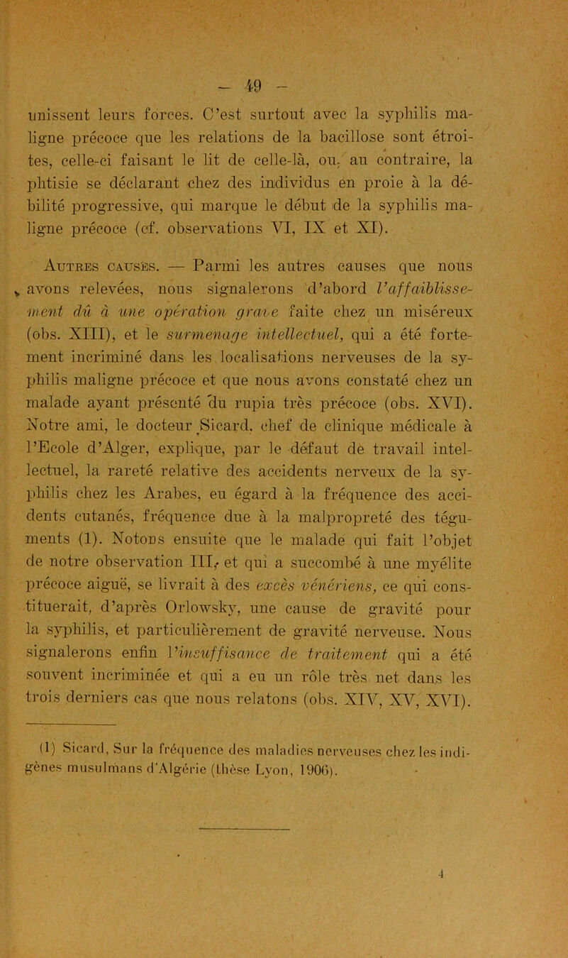 19 unissent leurs forces. C’est surtout avec la syphilis ma- ligne précoce que les relations de la bacillose sont étroi- â tes, celle-ci faisant le lit de celle-là, ou, au contraire, la phtisie se déclarant chez des individus en proie à la dé- bilité progressive, qui marque le début de la syphilis ma- ligne précoce (cf. observations Yl, IX et XI). Autres causes. — Parmi les autres causes que nous V avons relevées, nous signalerons d’abord Vaffaiblisse- ment dû à une opération grave faite chez un miséreux (obs. XIII), et le surmenage intellectuel, qui a été forte- ment incriminé dans les localisations nerveuses de la sy- philis maligne précoce et que nous armns constaté chez un malade ayant présenté Hu rupia très précoce (obs. XVI). Notre ami, le docteur Sicard. chef de clinique médicale à l’Ecole d’Alger, explique, x^ar le défaut de travail intel- lectuel, la rareté relative des accidents nerveux de la sy- philis chez les Arabes, eu égard à la fréquence des acci- dents cutanés, fréquence due à la malprox)reté des tégu- ments (1). Notons ensuite que le malade qui fait l’objet de notre observation III,. et qui a succombé à une myélite Xjrécoce aiguë, se livrait à des excès vénériens, ce qui cons- tituerait, d’après Orlowsky, une cause de gravité pour la syphilis, et particulièrement de gravité nerveuse. Nous signalerons enfin Vinsuffisance de traitement qui a été souvent incriminée et qui a eu un rôle très net dans les trois derniers cas que nous relatons (obs. XIV, XV, XVI). (1) Sicard, Sur la fréquence des maladies nerveuses chez les indi- gènes musulnians d’Algérie (thèse Lyon, 1900).