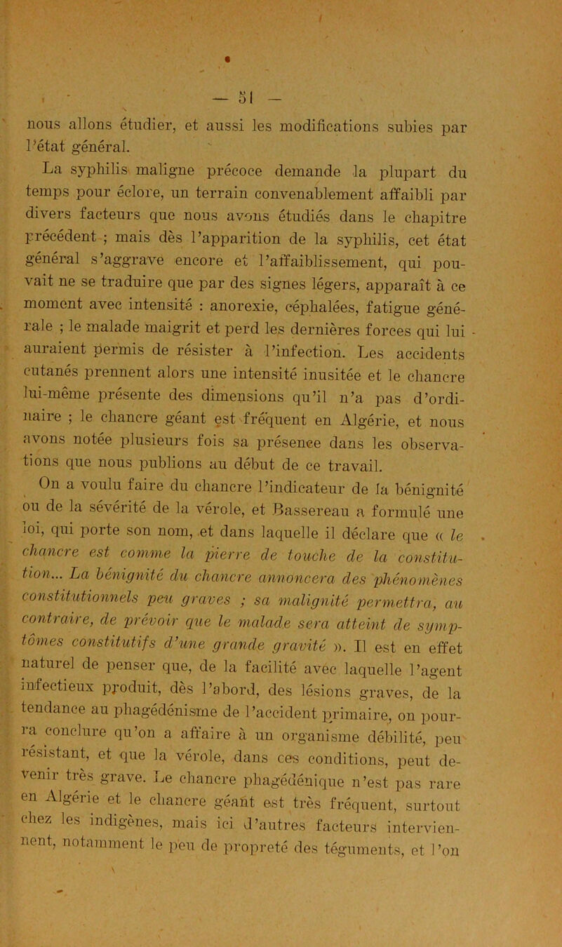 nous allons étudier, et aussi les modifications subies par Pétât général. La syphilis maligne précoce demande la plupart du temps pour éclore, un terrain convenablement affaibli par divers facteurs que nous avons étudiés dans le chapitre précédent ; mais dès l’apparition de la syphilis, cet état général s’aggrave encore et l’affaiblissement, qui pou- vait ne se traduire que par des signes légers, apparaît à ce moment avec intensité : anorexie, céphalées, fatigue géné- rale ; le malade maigrit et perd les dernières forces qui lui - auiaient permis de résister a l’infection. Les accidents cutanés prennent alors une intensité inusitée et le chancre lui-même présente des dimensions qu’il n’a pas d’ordi- naire ; le chancre géant est fréquent en Algérie, et nous avons notée iDlusieurs fois sa présence dans les observa- tions que nous publions au début de ce travail. On a voulu faire du chancre l’indicateur de la bénignité ou de la sévérité de la vérole, et .Bassereau a formulé une ioi, qui porte son nom, et dans laquelle il déclare que u le chancre est comme la pierre de touche de la constitu- tion... La bénignité du chancre annoncera des phénomènes constitutionnels peu graves ; sa malignité permettra, au contraire, de prévoir c[ue le malade sera atteint de symp- tômes constitutifs d’une grande gravité ». Il est en effet naturel de penser que, de la facilité avec laquelle l’agent infectieux produit, dès l’abord, des lésions graves, de la tendance au phagédénisme de l’accident primaire, on pour- ra conclure qu’on a affaire à un organisme débilité, peu résistant, et que la vérole, dans ces conditions, peut de- venir très grave. Le chancre phagédénique n’est pas rare en Algérie et le chancre géant est très fréquent, surtout chez les indigènes, mais ici d’autres facteurs intervien- nent, notamment le peu de propreté des téguments, et l’on