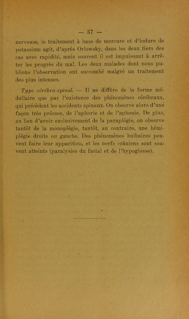 nerveuse, le traitement à base de mercure et d’iodure de potassium agit, d’après Orlowsky, dans les deux'tiers des cas avec rapidité, mais souvent il est impuissant à arrê- ter les progrès du mal. Les deux malades dont nous pu- blions l’observation ont succombé malgré un traitement I des plus intenses. , Type cérébro-spinal. — Il ne diffère de la forme mé- dullaire que par l’existence des phénomènes cérébraux, qui précèdent les accidents spinaux. On observe alors d’une façon très précoce, de l’aphorie et de l’aphonie. De plus,' au lieu d’avoir exclusivement de la paraplégie, on observe tantôt de la monoplégie, tantôt, au contraire, une hémi- plégie droite ou gauche. Des phénomènes bulbaires peu- vent faire leur apparition, et les nerfs crâniens sont sou- vent atteints (paralysies du facial et de l’hypoglosse).