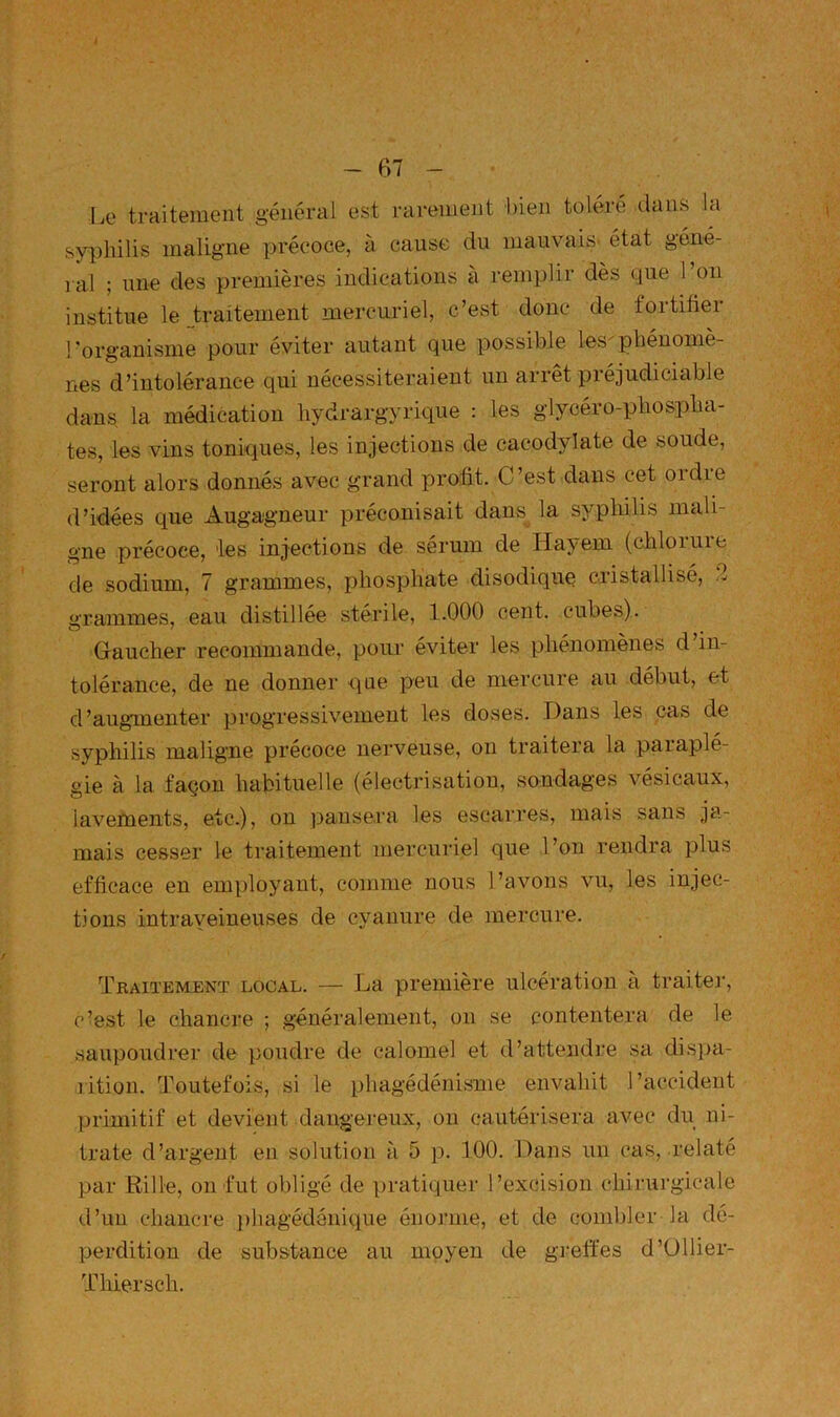 Le traitement générai est rarement bien tolère dans la syphilis maligne précoce, à cause du mauvais' état géné- ral ; une des premières indications à remplir dès que 1 on institue le traitement mercuriel, c’est donc de fortifier l’organisme pour éviter autant que possible les^phénomè- nes d’intolérance qui nécessiteraient un arrêt piéjudiciable dans la médication hydrargyrique : les glycéro-phospha- tes, les vins toniques, les injections de cacodylate de soude, seront alors donnés avec grand profit. C’est dans cet ordie d’idées que Augagneur préconisait dans la syphilis mali- gne précoce, les injections de sérum de Hayem (chlorure de sodium, 7 grammes, phosphate disodique cristallisé, 2 grammes, eau distillée stérile, 1.000 cent, cubes). Gaucher recommande, pour éviter les phénomènes d in- tolérance, de ne donner que peu de mercure au début, et d’augmenter progressivement les doses. Dans les cas de syphilis maligne précoce nerveuse, on traitera la paiaple- gie à la façon habituelle (électrisatiou, sondages vésicaux, lavements, etc.), on pansera les escarres, mais sans ja- mais cesser le traitement mercuriel que l’on rendra plus efficace en employant, comme nous l’avons vu, les injec- tions intrayeineuses de cyanure de mercure. Traitement local. — La première ulcération a traiter, c’est le chancre ; généralement, on se contentera de le saupoudrer de poudre de calomel et d’attendre sa dispa- litiou. Toutefois, si le phagédénisme envahit l’accident primitif et devient dangereux, on cautérisera avec du ni- trate d’argent en solution à 5 p. 100. Dans un cas, relaté par B-ille, on fut obligé de pratiquer l’excision chirurgicale d’un chancre ])bagédônique énorme, et de combler la dé- perdition de substance au moyen de greffes d’Ullier- Thiersch.