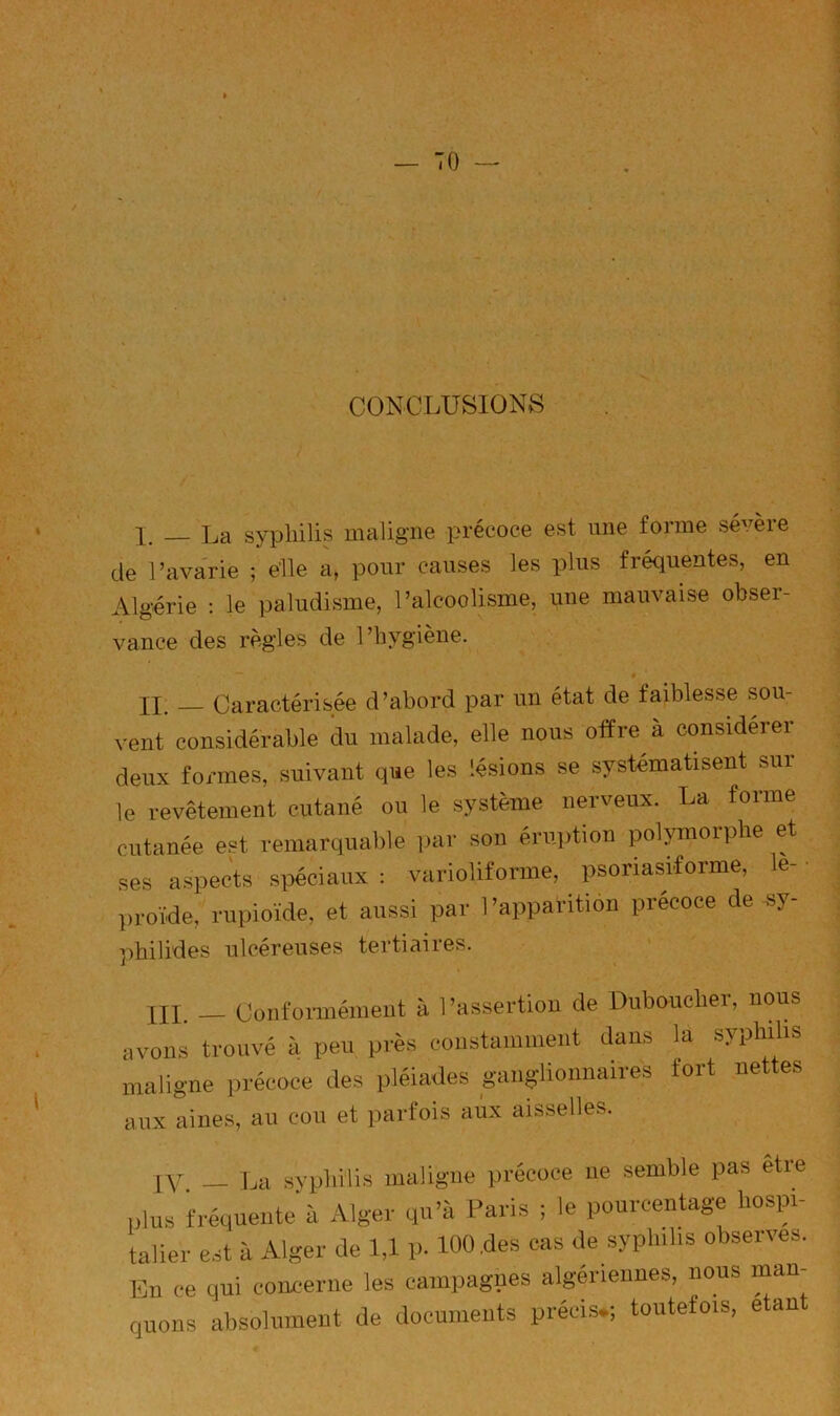 S CONCLUSIONS J — La sypliilis maligne précoce est une forme sévèie de l’avarie ; elle a, pour causes les plus fréquentes, en Algérie : le paludisme, l’alcoolisme, une mauvaise obser- vance des règles de l’hygiène. n. Caractérisée d’abord par un état de faiblesse sou- vent considérable du malade, elle nous offre à considérer deux formes, suivant que les lésions se systématisent sur le revêtement cutané ou le système nerveux. La forme cutanée est remarquable par son éruiition polymorphe et ses aspects spéciaux : varioliforme, psoriasiforme, le- proïde, rupioïde, et aussi par l’apparition précoce de sy- )hilides ulcéreuses tertiaires. III. __ Conformément à 1 ’assertion de Duboucber, nous ivons trouvé à peu près constamment dans la syphilis naligne précoce des pléiades ganglionnaires fort nettes aux aines, au cou et parfois aux aisselles. IV — La syphilis maligne précoce ne semble pas etre plus fréquente à Alger qu’à Paris ; le pourcentage hospi- talier est à Alger de 1,1 p. 100,des cas de syphilis observes. En ce qui concerne les campagnes algériennes, nous man quons absolument de documents précis*; toutefois, e an