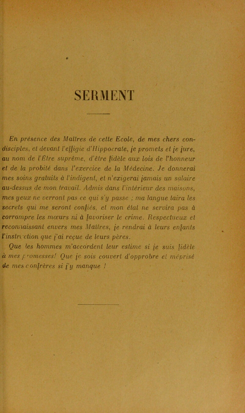 SERMENT En présence des Maîtres de cette Ecole, de mes chers con- disciples, et devant l'eUigie d’Hippocrate, je promets et /e /wre, au nom de l'Etre suprême, d’être fidèle aux lois de l’honneur et de la probité dans l’exercice de la Médecine. Je donnerai mes soins gratuits à l’indigent, et n’exigerai famais un salaire au-dessus de mon travail. Admis dans l’intérieur des maisons, mes yeux ne verront pas ce qui s’y passe ; ma langue taira les secrets qui me seront confiés, et mon état ne servira pas à corrompre les mœurs ni à favoriser le crime. Respectueux et reconnaissant envers mes Maîtres, fe rendrai à leurs enfants Vinstruction que f’ai reçue de leurs pères. Que les hommes m’accordent leur estime si fe suis fidèle à mes fomesses! Que fe sois couvert d’opprobre et méprisé de mes c onfrères si i’y manque !