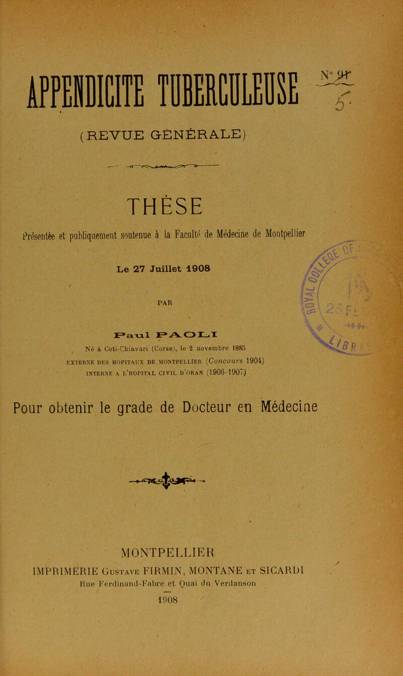 (REVUE GÉNÉRALE) h * THÈSE Présentée et publiquement soutenue à la Faculté de Médecine de Montpellier Le 27 Juillet 1908 PAR F»aul PAOLI Né à Coti-Chiavari (Corse), le 2 novembre 188o EXTERNE DES HOPITAUX DE MONTPELLIER (COUCOUTS 1904) INTERNE A i/llOPITAL CIVIL û'ORAN (1906-1907) Pour obtenir le grade de Docteur en Médecine MONTPELLIER IMPRIMERIE Gustave FIRMIN, MONTANE et SICARDI Rue Ferdinand-Fabre et Quai du Verdanson 1908