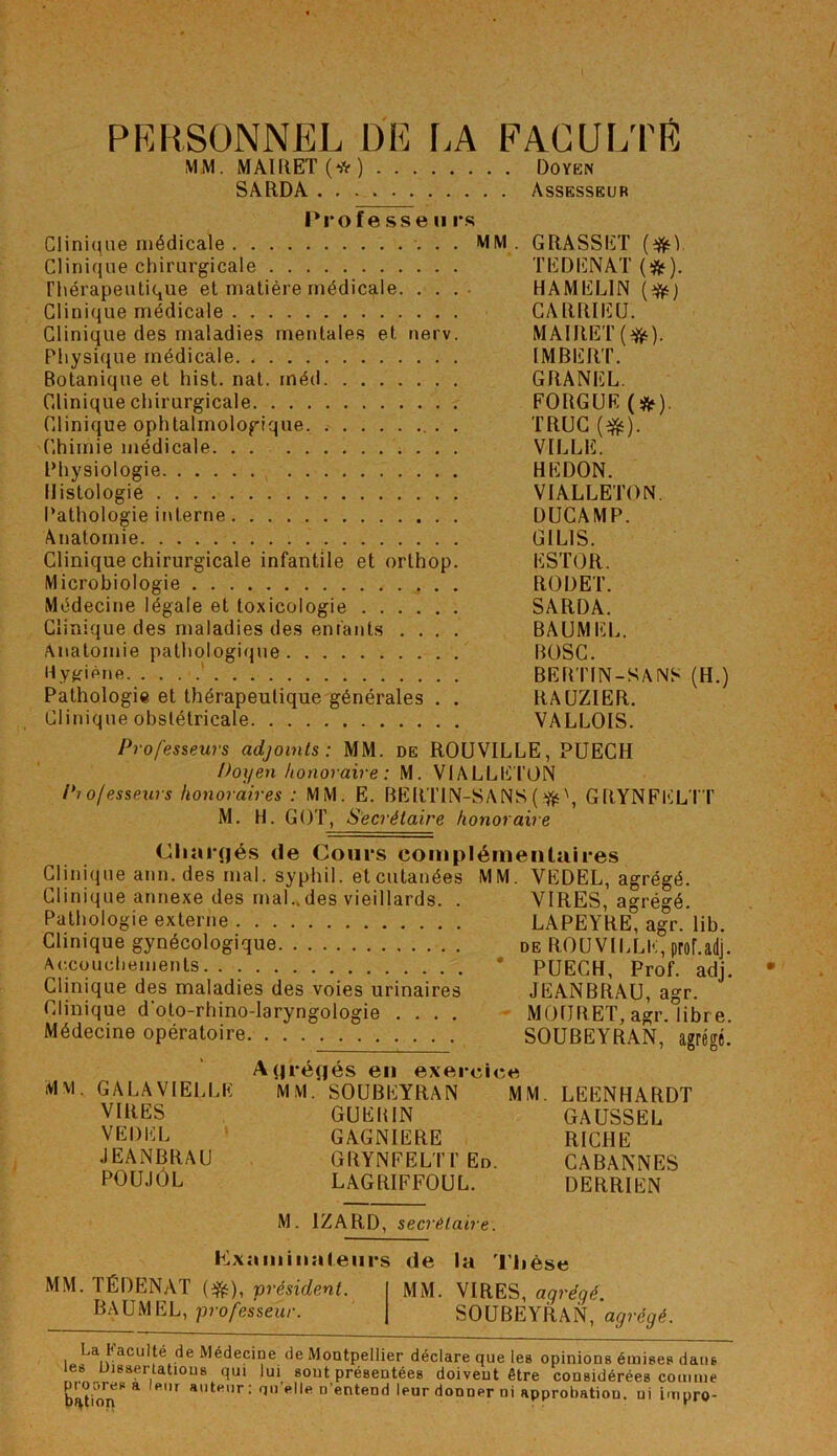 PERSONNEL DE LA FACULTÉ MM. MAI II ET O) Doyen SARDA Assesseur Professeu rs Clinique médicale MM. Clinique chirurgicale Thérapeutique et matière médicale. . . . Clinique médicale Clinique des maladies mentales et nerv. Physique médicale Botanique et hist. nat. inéd Clinique chirurgicale Clinique ophtalmologique . Chimie médicale Physiologie Histologie Pathologie interne Anatomie Clinique chirurgicale infantile et orthop. Microbiologie Médecine légale et toxicologie Clinique des maladies des enfants .... Anatomie pathologique Hygiène. Pathologie et thérapeutique générales . . Clinique obstétricale Professeurs adjoints: MM. de ROUVILLE, PUECH Doyen honoraire : M. VIALLETON Pi o/esseurs honoraires : MM. E. BERTIN-SANS(?fè\ GRYNFELTT M. H. GOT, Secrétaire honoraire Cliarqés de Cours complémentaires Clinique ann. des mal. syphil. et cutanées MM. VEDEL, agrégé. GRASSET (#1. TEDENAT (*). HAMELIN (#) CARRIEU. MAIRET(tfc). IMBERT. GRANEL. EORGUE (#). TRUC (#). VILLE. HEDON. VIALLETON. DUCAMP. GI LIS. ESTOR. ROI) ET. SARDA. BAUMEL. BOSC. BERTIN-SANS (H.) RAUZIER. VALLOIS. Clinique annexe des mal..des vieillards. Pathologie externe Clinique gynécologique Accouchements Clinique des maladies des voies urinaires Clinique d'oto-rhino-laryngologie . . . . Médecine opératoire VIRES, agrégé. LAPEYRE, agr. lib. de ROU VILLE, prof.adj. PUECH, Prof. adj. JEANBRAU, agr. MOURET, agr. libre. SOUBEYRAN, agrégé. MM. GALA VIELLE VIRES VEDEL JEANBRAU POUJÔL Aqréqés eu exercice MM. SOUBEYRAN MM. GUERIN GAGNIERE GRYNEELTT En. lagriffoul. LEENHARDT GAUSSEL RICHE CABANNES DERRIEN M. 1ZARD, secrétaire. la hlxaminaleurs de la Thèse MM. TÉDENAT (#), président. MM. VIRES, agrégé. BAUMEL, professeur. SOUBEYRAN, agrégé. La faculté de Médecine de Montpellier déclare que les opinions émises dans les Dissertations qui lui sont présentées doivent être considérées comme bft(ion* 4 fir atHUr: n’entend leur donner ni approbation, ni impro-