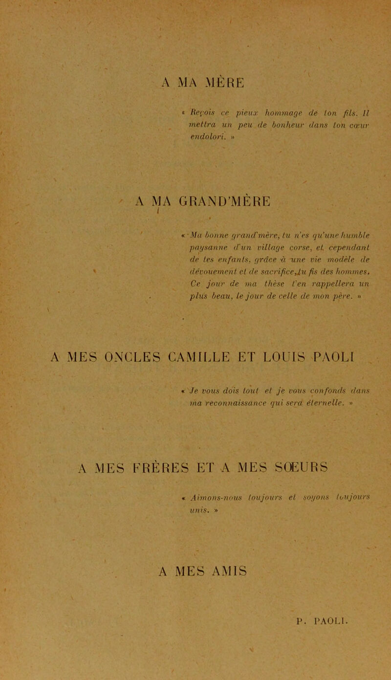 A MA MÈRE » « Reçois ce pieux hommage de ton fils. Il mettra un peu de bonheur dans ton cœur endolori. » A MA GRAND'MERE « Ma bonne grand'mère, lu n'es qu’une humble paysanne d'un village corse, et cependant de tes enfants, grâce à une vie modèle, de dévouement et de. sacrifice Ju fis des hommes. Ce jour de ma thèse l'en rappellera un plus beau, le jour de celle de mon père. » A MES ONCLES CAMILLE ET LOUIS PAOLI « Je vous dois tout et je vous confonds r/ans ma reconnaissance qui sera éternelle. » A MES FRÈRES ET A MES SŒURS « Aimons-nous toujours et soyons toujours unis. » A MES AMIS