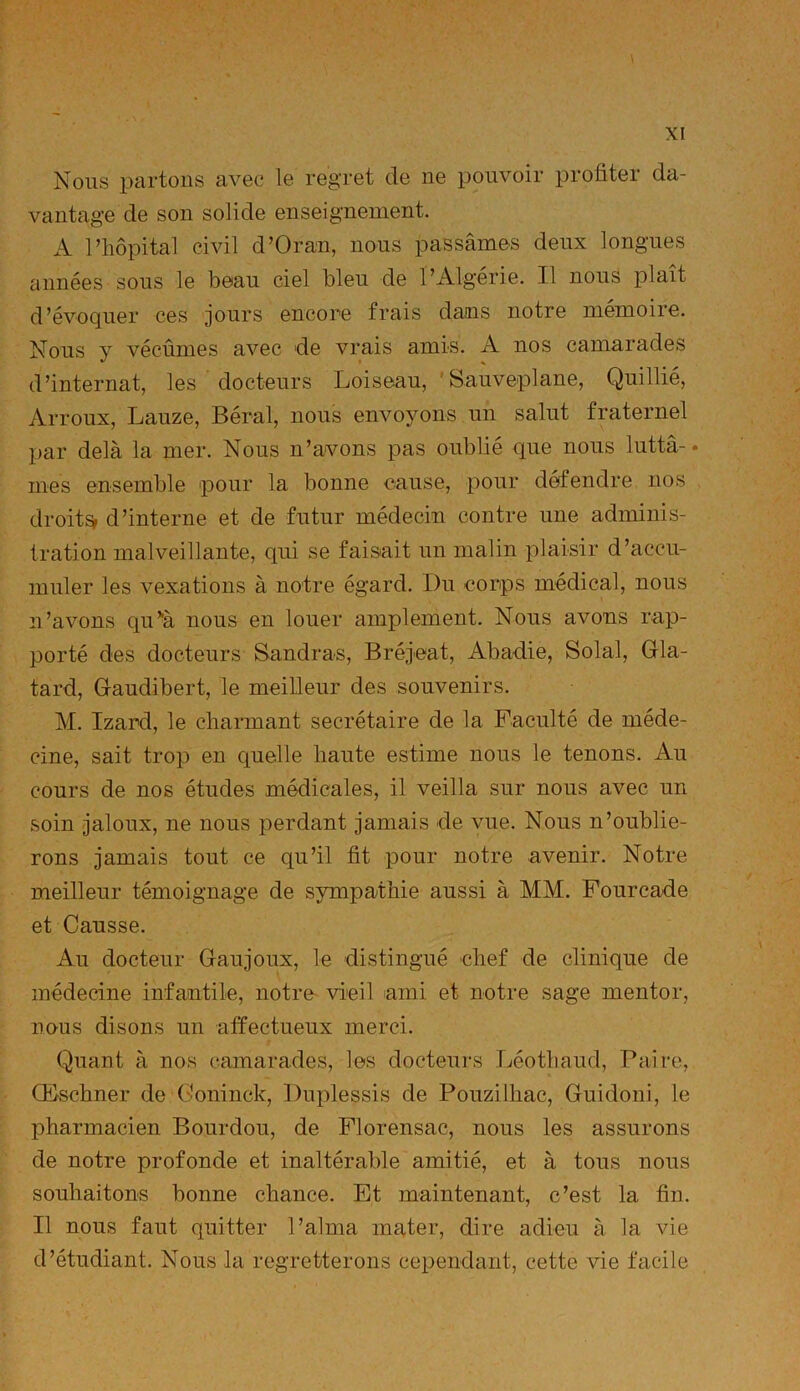 Nous partons avec le regret de ne pouvoir profiter da- vantage de son solide enseignement. A l’hôpital civil d’Oran, nous passâmes deux longues années sous le beau ciel bleu de l’Algérie. Il nous plaît d’évoquer ces jours encore frais dams notre mémoire. Nous y vécûmes avec de vrais amis. A nos camarades d’internat, les docteurs Loiseau, 'Sauveplane, Quillié, Arroux, Lauze, Béral, nous envoyons un salut fraternel par delà la mer. Nous n’avons pas oublié que nous lutta-* mes ensemble pour la bonne cause, pour défendre nos droite d’interne et de futur médecin contre une adminis- tration malveillante, qui se faisait un malin plaisir d’accu- muler les vexations à notre égard. I)u corps médical, nous n’avons qu’à nous en louer amplement. Nous avons rap- porté des docteurs Sandras, Bréjeat, Abadie, Solal, Gla- tard, G-audibert, le meilleur des souvenirs. M. Izard, le charmant secrétaire de la Faculté de méde- cine, sait trop en quelle haute estime nous le tenons. Au cours de nos études médicales, il veilla sur nous avec un soin jaloux, ne nous perdant jamais de vue. Nous n’oublie- rons jamais tout ce qu’il fit pour notre avenir. Notre meilleur témoignage de sympathie aussi à MM. Fourcade et Causse. Au docteur Gaujoux, le distingué chef de clinique de médecine infantile, notre- vieil ami et notre sage mentor, nous disons un affectueux merci. Quant à nos camarades, les docteurs Léothaud, Paire, Œschner de Goninck, Duplessis de Pouzilhac, Guidoni, le pharmacien B ourdou, de Florensac, nous les assurons de notre profonde et inaltérable amitié, et à tous nous souhaitons bonne chance. Et maintenant, c’est la fin. Il nous faut quitter l’aima mater, dire adieu à la vie d’étudiant. Nous la regretterons cependant, cette vie facile