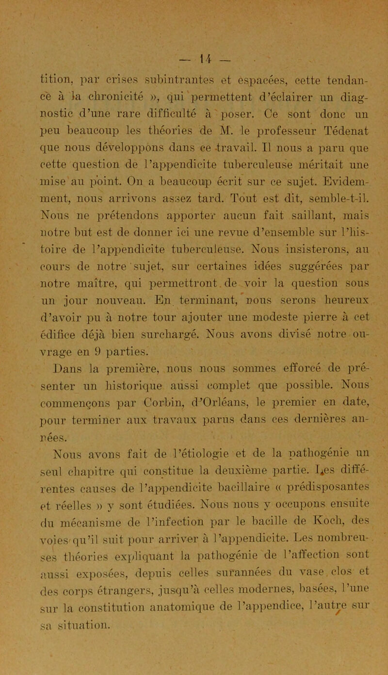 tition, par crises subintrantes et espacées, cette tendan- ce à la chronicité », qui permettent d’éclairer un diag- nostic d’une rare difficulté à poser. Ce sont donc un peu beaucoup les théories de M. le professeur Tédenat que nous développons dans ce -travail. Il nous a paru cpie cette question de l’appendicite tuberculeuse méritait une mise au point. On a beaucoup écrit sur ce sujet. Evidem- ment, nous arrivons assez tard. Tout est dit, semble-t-il. Nous ne prétendons apporter aucun fait saillant, mais notre but est de donner ici une revue d’ensemble sur l’his- toire de l’appendicite tuberculeuse. Nous insisterons, au cours de notre sujet, sur certaines idées suggérées par notre maître, qui permettront.de voir la question sous » un jour nouveau. En terminant, nous serons heureux d’avoir pu à notre tour ajouter une modeste pierre à cet édifice déjà bien surchargé. Nous avons divisé notre ou- vrage en 9 parties. Dans la première, nous nous sommes efforcé de pré- senter un historique aussi complet que possible. Nous commençons par Corbin, d’Orléans, le premier en date, pour terminer aux travaux parus dans ces dernières an- nées. Nous avons fait de l’étiologie et de la pathogénie un seul chapitre qui constitue la deuxième partie. Des diffé- rentes causes de l’appendicite bacillaire « prédisposantes et réelles » y sont étudiées. Nous nous y occupons ensuite du mécanisme de l’infection par le bacille de Koch, des voies'qu’il suit pour arriver à l’appendicite. Les nombreu- ses théories expliquant la pathogénie de l’affection sont aussi exposées, depuis celles surannées du vase clos et des corps étrangers, jusqu’à celles modernes, basées, l’une sur la constitution anatomique de l’appendice, l’autre sur sa situation.