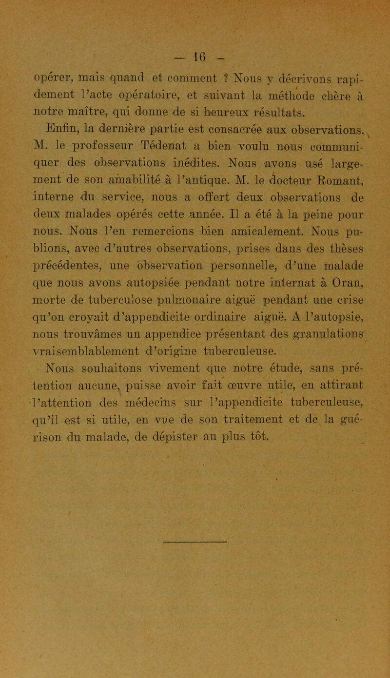 1f> opérer, mais quand et comment ? Nous y décrivons rapi- dement l’acte opératoire, et suivant la méthode chère à notre maître, qui donne de si heureux résultats. Enfin, la dernière partie est consacrée aux observations. M. le professeur Tédenat a bien voulu nous communi- quer des observations inédites. Nous avons usé large- ment de son amabilité à l’antique. M. le docteur Romant, interne du service, nous a offert deux observations de deux malades opérés cette année. Il a été à la peine pour nous. Nous l’en remercions bien amicalement. Nous pu- blions, avec d’autres observations, prises dans des thèses précédentes, une observation personnelle, d’une malade que nous avons autopsiée pendant notre internat à Oran, morte de tuberculose pulmonaire aiguë pendant une crise qu’on croyait d’appendicite ordinaire aiguë. A l’autopsie, nous trouvâmes un appendice présentant des granulations vraisemblablement d’origine tuberculeuse. Nous souhaitons vivement que notre étude, sans pré- tention aucune, puisse avoir fait œuvre utile, en attirant l’attention des médecins sur l’appendicite tuberculeuse, qu’il est si utile, en vue de son traitement et de la gué- rison du malade, de dépister au plus tôt.