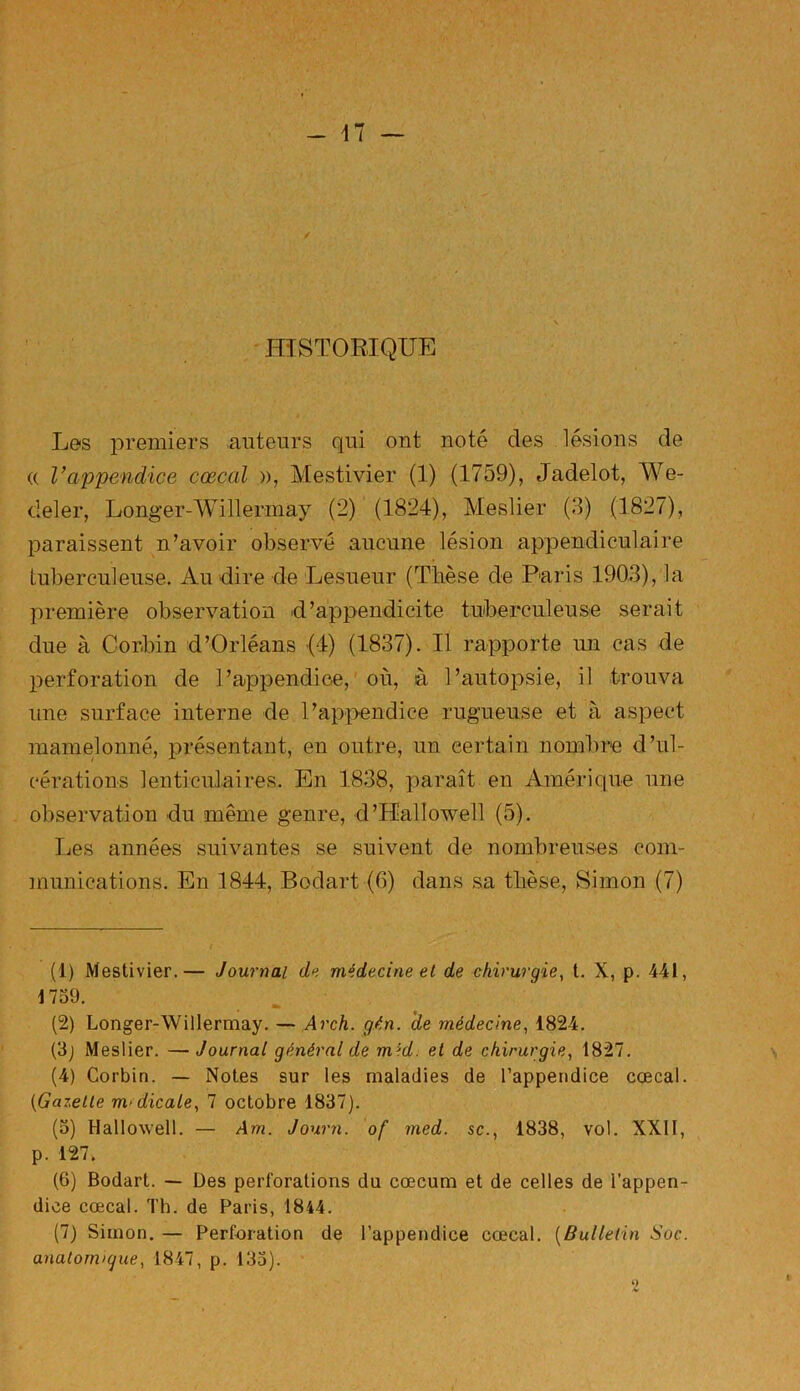 -17 — HISTORIQUE Les premiers auteurs qui ont noté des lésions de « Vappendice cœcal », Mestivier (1) (1759), Jadelot, We- deler, Longer-Willermay (2) (1824), Meslier (3) (1827), paraissent n’avoir observé aucune lésion appendiculaire tuberculeuse. Au dire de Lesueur (Thèse de Paris 1903), la première observation d’appendicite tuberculeuse serait due à Corbin d’Orléans (4) (1837). Il rapporte un cas de perforation de 1 ’appendice, où, à l’autopsie, il trouva une surface interne de l’appendice rugueuse et à aspect mamelonné, présentant, en outre, un certain nombre d’ul- cérations lenticulaires. En 1838, paraît en Amérique une observation du même genre, d’Kallowell (5). Les années suivantes se suivent de nombreuses com- munications. En 1844, Bodart (G) dans sa thèse, Simon (7) (1) Mestivier.— Journal de médecine et de chirurgie, t. X, p. 441, 1739. (2) Longer-Willermay. — Arch. gén. de médecine, 1824. (3) Meslier. —Journal général de mtjd. et de chirurgie, 1827. (4) Corbin. — Notes sur les maladies de l’appendice cœcal. (IGazette m>dicale, 7 octobre 1837). (3) Hallowell. — Am. Journ. of med. sc., 1838, vol. XXII, p. 127. (6) Bodart. — Des perforations du cæcum et de celles de i’appen- dice cœcal. Th. de Paris, 1844. (7) Simon. — Perforation de l’appendice cœcal. (Bulletin Soc. anatomique, 1847, p. 133).