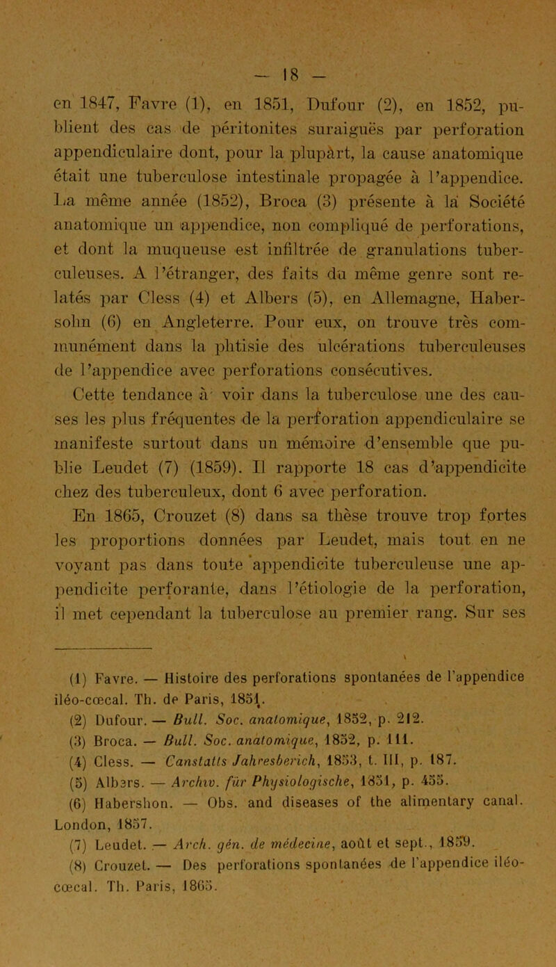 on 1847, Favre (1), en 1851, Dufour (2), en 1852, pu- blient des cas de péritonites suraiguës par perforation appendiculaire dont, pour la plupàrt, la cause anatomicpie était une tuberculose intestinale propagée à l’appendice, lia même année (1852), Broca (3) présente à là Société anatomique un appendice, non compliqué de perforations, et dont la muqueuse est infiltrée de granulations tuber- culeuses. A l’étranger, des faits du même genre sont re- latés par Cless (4) et Albers (5), en Allemagne, Haber- solm (6) en Angleterre. Pour eux, on trouve très com- munément dans la phtisie des ulcérations tuberculeuses de l’appendice avec perforations consécutives. Cette tendance à' voir dans la tuberculose une des cau- ses les plus fréquentes de la perforation appendiculaire se manifeste surtout dans un mémoire d’ensemble que pu- blie Leudet (7) (1859). Il rapporte 18 cas d’appendicite chez des tuberculeux, dont 6 avec perforation. En 1865, Crouzet (8) dans sa thèse trouve trop fortes les proportions données par Leudet, mais tout en ne voyant pas dans toute appendicite tuberculeuse une ap- pendicite perforante, dans l’étiologie de la perforation, il met cependant la tuberculose au premier rang. Sur ses (1) Favre. — Histoire des perforations spontanées de l’appendice iléo-cœcal. Th. de Paris, 1831. (2) Dufour.— Bull. Soc. anatomique, 1852, p. 212. (3) Broca. — Bull. Soc. anatomique, 1832, p. 111. (4) Cless. — Canstatts Jahresberich, 1853, t. III, p. 187. (5) Albers. — Archiv. fur Physiologische, 1831, p. 455. (6) Habershon. — Obs. and diseases of the alimentary canal. London, 1857. (7) Leudet. .— Arch. gén. de médecine, août et sept., 1859. (8) Crouzet. — Des perforations spontanées de l’appendice iléo- cœcal. Th. Paris, 1865.