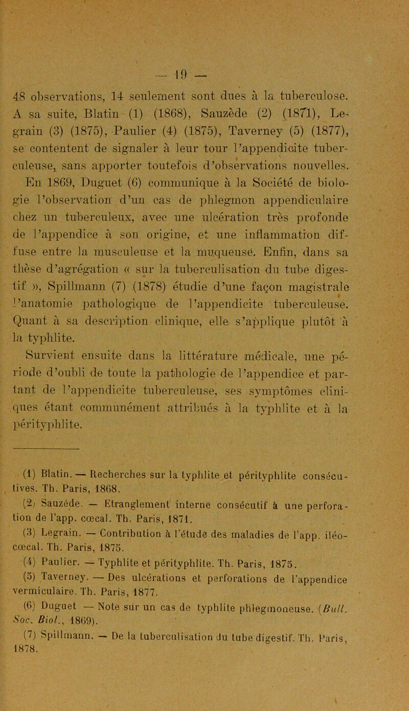 48 observations, 14 seulement sont dues à la tuberculose. A sa suite, Blatin (1) (1868), Sauzècle (2) (1871), Le- grain (3) (1875), Paulier (4) (1875), Taverney (5) (1877), se contentent de signaler à leur tour l’appendicite tuber- culeuse! sans apporter toutefois d’observations nouvelles. En 1869, Duguet (6) communique à la Société de biolo- gie l’observation d’un cas de phlegmon appendiculaire chez un tuberculeux, avec une ulcération très profonde de l’appendice à son origine, et une inflammation dif- fuse entre la musculeuse et la muqueusé. Enfin, dans sa thèse d’agrégation « sur la tuberculisation du tube diges- tif », Spillmann (7) .(1878) étudie d’une façon magistrale $ l’anatomie pathologique de l’appendicite tuberculeuse. Quant à sa description clinique, elle s’applique plutôt à la typhlite. Survient ensuite dans la littérature médicale, une pé- riode d’oubli de toute la pathologie de l’appendice et par- tant de l’appendicite tuberculeuse, ses symptômes clini- ques étant communément attribués à la typhlite et à la péri typhlite. (1) Blatin. — Recherches sur la typhlite et pérityphlite consécu- tives. Th. Paris, 1868. (2; Sauzècle. — Etranglement interne consécutif à une perfora- tion de l’app. cœcal. Th. Paris, 1871. (3) Legrain. — Contribution à l’étude des maladies de l'app. iléo- cœcal. Th. Paris, 1875. (4) Paulier. — Typhlite et pérityphlite. Th. Paris, 1875. (5) Taverney. — Des ulcérations et perforations de l’appendice vermiculaire. Th. Paris, 1877. (6) Duguet — Note sur un cas de typhlite phlegmoneuse. (Bull. Soc. Biol., 1809). (7) Spillmann. — De la tuberculisation du tube digestif. Th. Paris 1878.