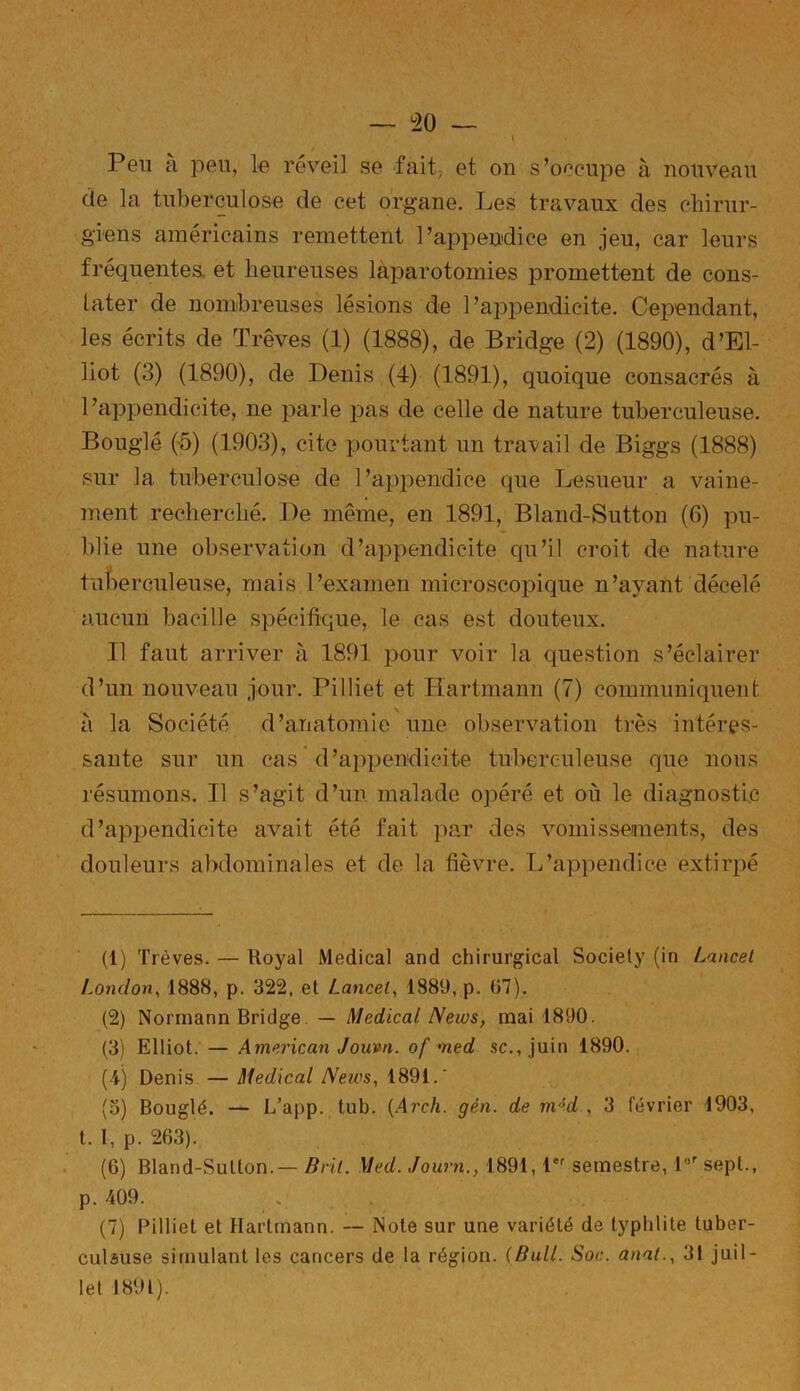 — °20 Peu à peu, le réveil se fait, et on s’occupe à nouveau de la tuberculose de cet organe. Les travaux des chirur- giens américains remettent l’appendice en jeu, car leurs fréquentes, et heureuses laparotomies promettent de cons- tater de nombreuses lésions de l’appendicite. Cependant, les écrits de Trêves (1) (1888), de Bridge (2) (1890), d’El- liot (3) (1890), de Denis (4) (1891), quoique consacrés à l’appendicite, ne parle pas de celle de nature tuberculeuse. Bouglé (5) (1903), cite pourtant un travail de Biggs (1888) sur la tuberculose de l’appendice que Lesueur a vaine- ment recherché. De même, en 1891, Bland-Sutton (6) pu- blie une observation d’appendicite qu’il croit de nature tuberculeuse, mais l’examen microscopique n’ayant décelé aucun bacille spécifique, le cas est douteux. Il faut arriver à 1891 pour voir la question s’éclairer d’un nouveau jour. Pilliet et Hartmann (7) communiquent à la Société d’anatomie une observation très intéres- sante sur un cas d’appendicite tuberculeuse que nous résumons. Il s’agit d’un malade opéré et où le diagnostic d’appendicite avait été fait par des vomissements, des douleurs abdominales et de la fièvre. L’appendice extirpé (1) Trêves. — Royal Medical and chirurgical Society (in Lancet London, 1888, p. 322, et Lancet, 1889, p. 07). (2) Norrnann Bridge — Medical News, mai 1890. (3) Elliot. — American Jouvn. of med sc., juin 1890. (4) Denis — Medical News, 1891.' (3) Bouglé. — L’app. tub. (Arch. gén. de in'!d., 3 février 1903, t. 1, p. 263). (6) Bland-Sutton.— Brit. Med. Journ., 1891, 1er semestre, l°r sept., p. 409. (7) Pilliet et Hartmann. — Note sur une variété de typhiite tuber- culeuse simulant les cancers de la région. (Bull. Soc. anal., 31 juil-