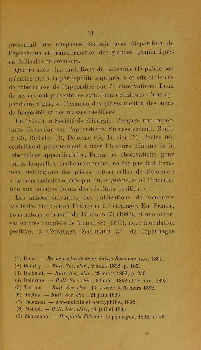 présentait une muqueuse épaissie avec disparition de l’épithélium et transformation des glandes lymphatiques en follicules tuberculeux. Quatre mois plus tard, Roux de Lausanne (1) publie son mémoire sur (( la pérityphlite suppurée )) et cite trois cas de tuberculose de l’appendice sur 73 observations. Deux de ces cas ont présenté les symptômes cliniques d’une ap- pendicite aiguë, et l’examen des pièces montra des amas de fongosités et des masses caséifiées. En 1892, à la Société de chirurgie, s’engage une impor- tante discussion sur l’appendicite. Successivement, Bouil- ly (2), Richelot (3), Delorme (4), Terrier (5), Reclus (6), contribuent puissamment à fixer l’histoire clinique de la tuberculose appendiculaire. Parmi les observations, pour toutes lesquelles, malheureusement, ne fut pas fait l’exa- men histologique des pièces, citons celles de Delorme : « de deux malades opérés par lui, et guéris, et où l’inocula- tion aux cobayes donna des résultats positifs ». Les années suivantes, des publications de nombreux cas isolés ont lieu en France et à l’étranger. En France, nous notons le travail de Talamon (7) (1892), et une obser- vation très complète de Monod (8) (1895), aevc inoculation positive; à l’étranger, Zahlmann (9), de Copenhague (1) Roux. — Revue médicale de la Suisse Romande, nov. 1891. (2) Bouilly. — Bull. Soc. chir., 2 mars 1892, p. 165. (3) Richelot. — Bull. Soc. chir., 28 mars 1892, p. 239. (4) Delorme. — Bull. Soc. chir., 30 mars 1892 et 22 nov. 1893. (5) Terrier. — Bull. Soc. chir., 17 février et 30 mars 1892. (6) Reclus. — Bull. Soc. chir., 21 juin 1893. (7) Talamon. — Appendicite et pérityphlite, 1892. (8) Monod. — Bull. Soc. chir., 10 juillet 1895.